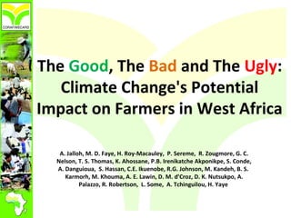 The Good, The Bad and The Ugly:
Climate Change's Potential
Impact on Farmers in West Africa
A. Jalloh, M. D. Faye, H. Roy-Macauley, P. Sereme, R. Zougmore, G. C.
Nelson, T. S. Thomas, K. Ahossane, P.B. Irenikatche Akponikpe, S. Conde,
A. Danguioua, S. Hassan, C.E. Ikuenobe, R.G. Johnson, M. Kandeh, B. S.
Karmorh, M. Khouma, A. E. Lawin, D. M. d’Croz, D. K. Nutsukpo, A.
Palazzo, R. Robertson, L. Some, A. Tchinguilou, H. Yaye

 