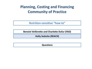 Benoist Veillerette and Charlotte Dufur (FAO)
Nutrition-sensitive “how to”
Planning, Costing and Financing
Community of Practice
Holly Sedutto (REACH)
Questions
 