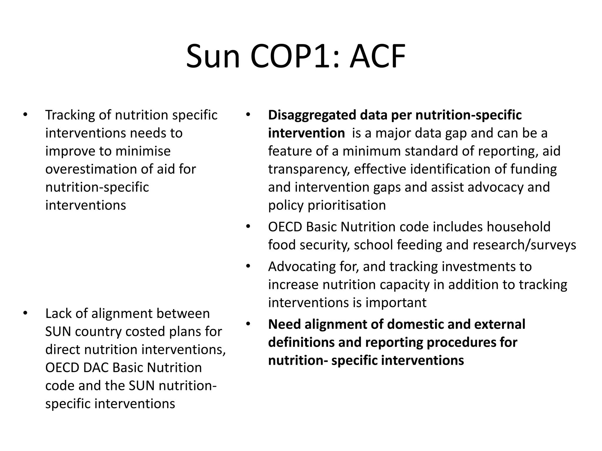 Sun COP1: ACF
• Tracking of nutrition specific
interventions needs to
improve to minimise
overestimation of aid for
nutrition-specific
interventions
• Lack of alignment between
SUN country costed plans for
direct nutrition interventions,
OECD DAC Basic Nutrition
code and the SUN nutrition-
specific interventions
• Disaggregated data per nutrition-specific
intervention is a major data gap and can be a
feature of a minimum standard of reporting, aid
transparency, effective identification of funding
and intervention gaps and assist advocacy and
policy prioritisation
• OECD Basic Nutrition code includes household
food security, school feeding and research/surveys
• Advocating for, and tracking investments to
increase nutrition capacity in addition to tracking
interventions is important
• Need alignment of domestic and external
definitions and reporting procedures for
nutrition- specific interventions
 