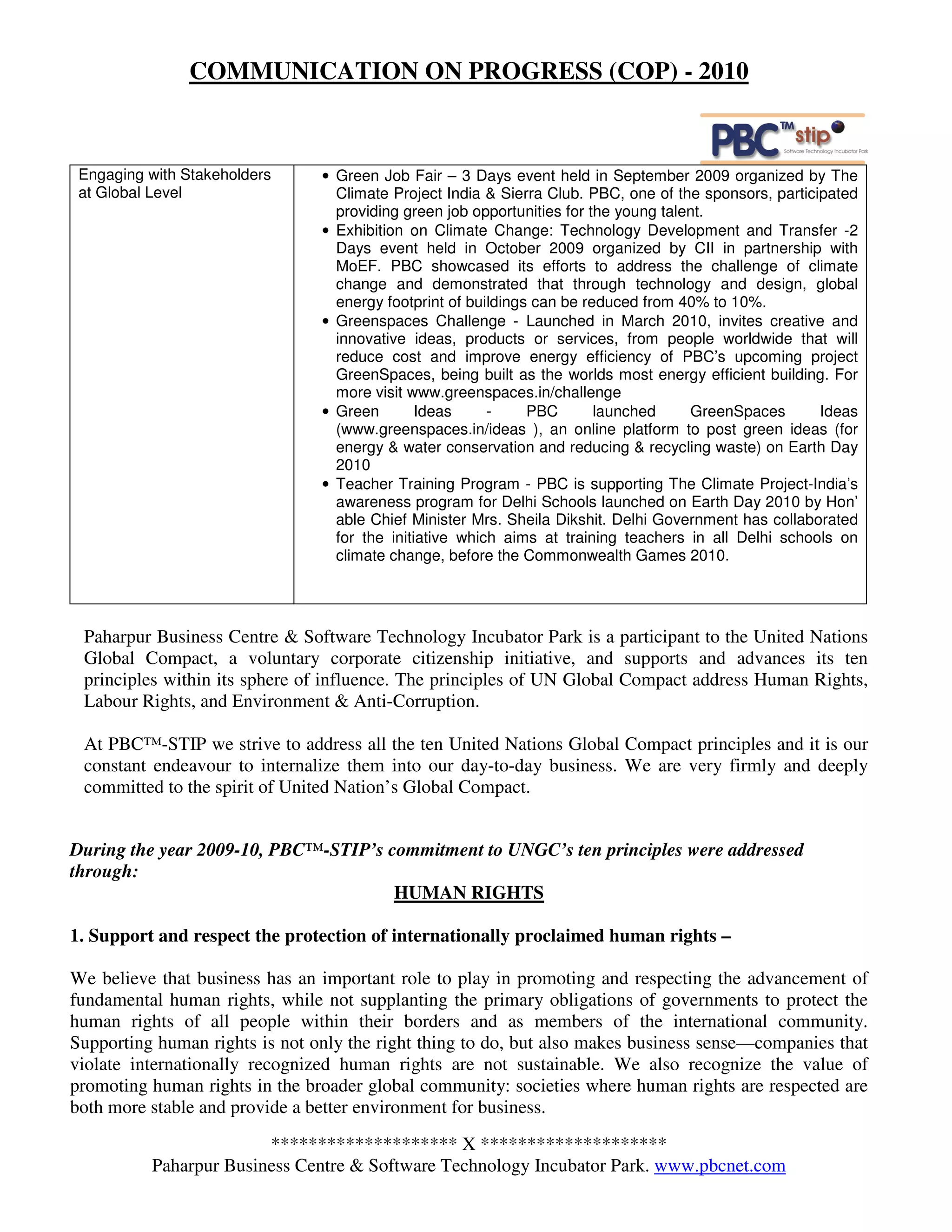 COMMUNICATION ON PROGRESS (COP) - 2010



 Engaging with Stakeholders     • Green Job Fair – 3 Days event held in September 2009 organized by The
 at Global Level                  Climate Project India & Sierra Club. PBC, one of the sponsors, participated
                                  providing green job opportunities for the young talent.
                                • Exhibition on Climate Change: Technology Development and Transfer -2
                                  Days event held in October 2009 organized by CII in partnership with
                                  MoEF. PBC showcased its efforts to address the challenge of climate
                                  change and demonstrated that through technology and design, global
                                  energy footprint of buildings can be reduced from 40% to 10%.
                                • Greenspaces Challenge - Launched in March 2010, invites creative and
                                  innovative ideas, products or services, from people worldwide that will
                                  reduce cost and improve energy efficiency of PBC’s upcoming project
                                  GreenSpaces, being built as the worlds most energy efficient building. For
                                  more visit www.greenspaces.in/challenge
                                • Green        Ideas     -     PBC       launched     GreenSpaces       Ideas
                                  (www.greenspaces.in/ideas ), an online platform to post green ideas (for
                                  energy & water conservation and reducing & recycling waste) on Earth Day
                                  2010
                                • Teacher Training Program - PBC is supporting The Climate Project-India’s
                                  awareness program for Delhi Schools launched on Earth Day 2010 by Hon’
                                  able Chief Minister Mrs. Sheila Dikshit. Delhi Government has collaborated
                                  for the initiative which aims at training teachers in all Delhi schools on
                                  climate change, before the Commonwealth Games 2010.




 Paharpur Business Centre & Software Technology Incubator Park is a participant to the United Nations
 Global Compact, a voluntary corporate citizenship initiative, and supports and advances its ten
 principles within its sphere of influence. The principles of UN Global Compact address Human Rights,
 Labour Rights, and Environment & Anti-Corruption.

 At PBC™-STIP we strive to address all the ten United Nations Global Compact principles and it is our
 constant endeavour to internalize them into our day-to-day business. We are very firmly and deeply
 committed to the spirit of United Nation’s Global Compact.


During the year 2009-10, PBC™-STIP’s commitment to UNGC’s ten principles were addressed
through:
                                      HUMAN RIGHTS

1. Support and respect the protection of internationally proclaimed human rights –

We believe that business has an important role to play in promoting and respecting the advancement of
fundamental human rights, while not supplanting the primary obligations of governments to protect the
human rights of all people within their borders and as members of the international community.
Supporting human rights is not only the right thing to do, but also makes business sense—companies that
violate internationally recognized human rights are not sustainable. We also recognize the value of
promoting human rights in the broader global community: societies where human rights are respected are
both more stable and provide a better environment for business.
                        ******************** X ********************
          Paharpur Business Centre & Software Technology Incubator Park. www.pbcnet.com
 