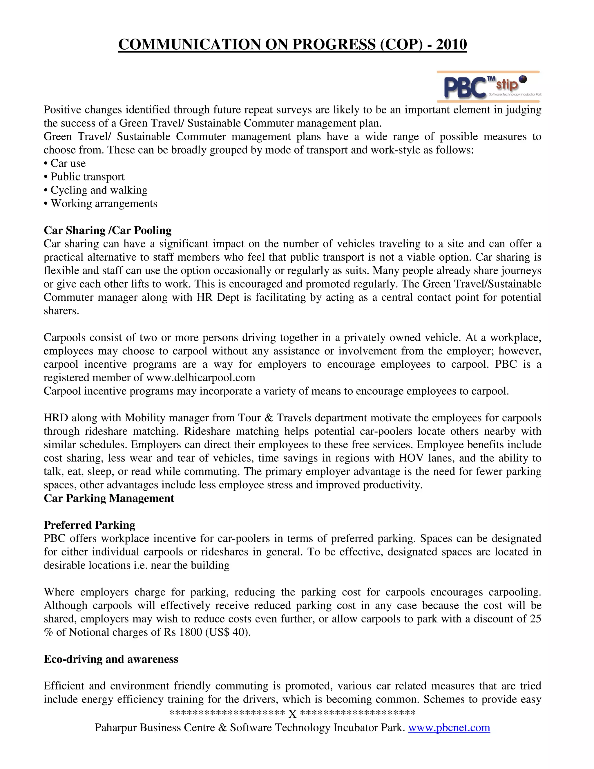 COMMUNICATION ON PROGRESS (COP) - 2010



Positive changes identified through future repeat surveys are likely to be an important element in judging
the success of a Green Travel/ Sustainable Commuter management plan.
Green Travel/ Sustainable Commuter management plans have a wide range of possible measures to
choose from. These can be broadly grouped by mode of transport and work-style as follows:
• Car use
• Public transport
• Cycling and walking
• Working arrangements

Car Sharing /Car Pooling
Car sharing can have a significant impact on the number of vehicles traveling to a site and can offer a
practical alternative to staff members who feel that public transport is not a viable option. Car sharing is
flexible and staff can use the option occasionally or regularly as suits. Many people already share journeys
or give each other lifts to work. This is encouraged and promoted regularly. The Green Travel/Sustainable
Commuter manager along with HR Dept is facilitating by acting as a central contact point for potential
sharers.

Carpools consist of two or more persons driving together in a privately owned vehicle. At a workplace,
employees may choose to carpool without any assistance or involvement from the employer; however,
carpool incentive programs are a way for employers to encourage employees to carpool. PBC is a
registered member of www.delhicarpool.com
Carpool incentive programs may incorporate a variety of means to encourage employees to carpool.

HRD along with Mobility manager from Tour & Travels department motivate the employees for carpools
through rideshare matching. Rideshare matching helps potential car-poolers locate others nearby with
similar schedules. Employers can direct their employees to these free services. Employee benefits include
cost sharing, less wear and tear of vehicles, time savings in regions with HOV lanes, and the ability to
talk, eat, sleep, or read while commuting. The primary employer advantage is the need for fewer parking
spaces, other advantages include less employee stress and improved productivity.
Car Parking Management

Preferred Parking
PBC offers workplace incentive for car-poolers in terms of preferred parking. Spaces can be designated
for either individual carpools or rideshares in general. To be effective, designated spaces are located in
desirable locations i.e. near the building

Where employers charge for parking, reducing the parking cost for carpools encourages carpooling.
Although carpools will effectively receive reduced parking cost in any case because the cost will be
shared, employers may wish to reduce costs even further, or allow carpools to park with a discount of 25
% of Notional charges of Rs 1800 (US$ 40).

Eco-driving and awareness

Efficient and environment friendly commuting is promoted, various car related measures that are tried
include energy efficiency training for the drivers, which is becoming common. Schemes to provide easy
                          ******************** X ********************
           Paharpur Business Centre & Software Technology Incubator Park. www.pbcnet.com
 