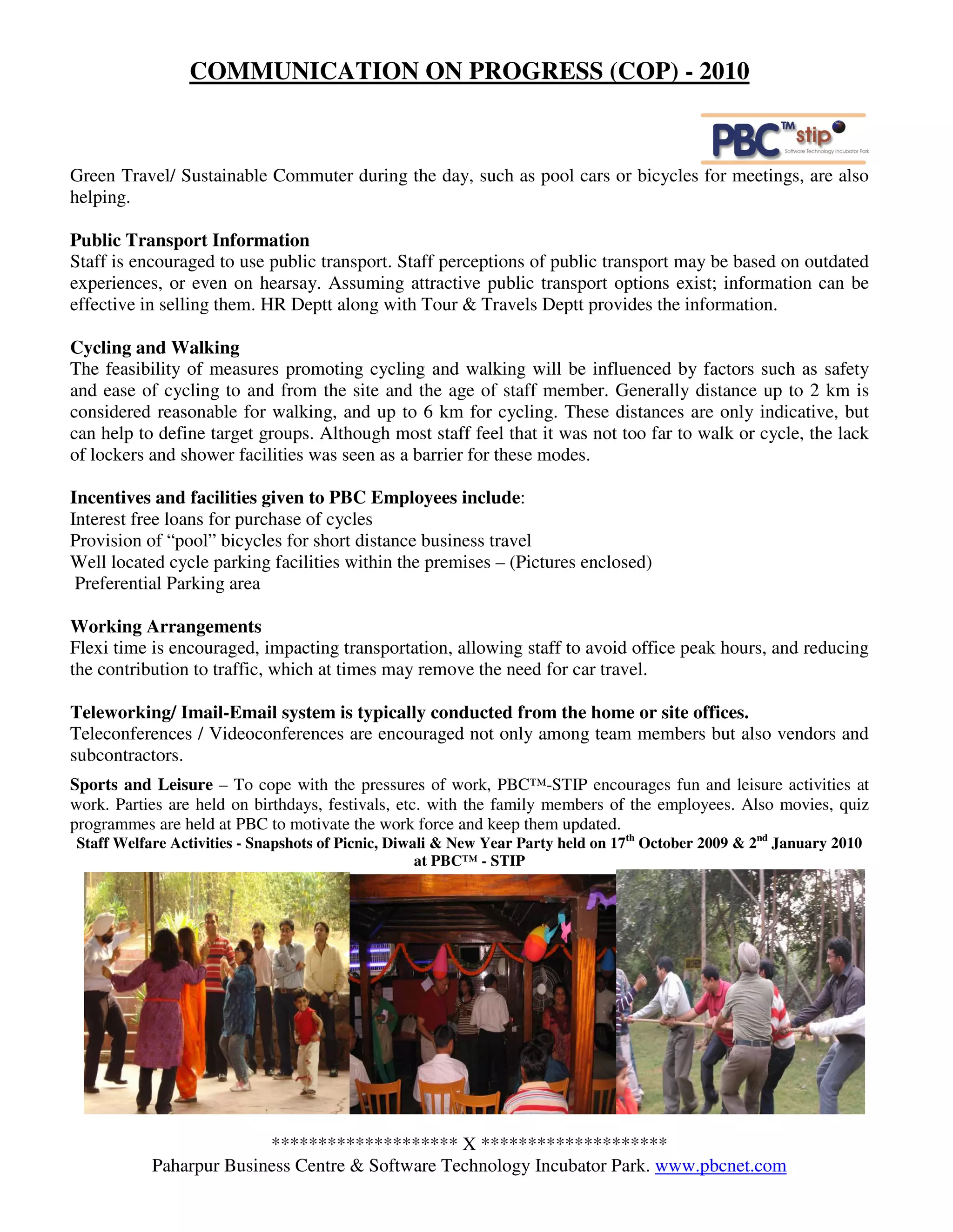 COMMUNICATION ON PROGRESS (COP) - 2010



Green Travel/ Sustainable Commuter during the day, such as pool cars or bicycles for meetings, are also
helping.

Public Transport Information
Staff is encouraged to use public transport. Staff perceptions of public transport may be based on outdated
experiences, or even on hearsay. Assuming attractive public transport options exist; information can be
effective in selling them. HR Deptt along with Tour & Travels Deptt provides the information.

Cycling and Walking
The feasibility of measures promoting cycling and walking will be influenced by factors such as safety
and ease of cycling to and from the site and the age of staff member. Generally distance up to 2 km is
considered reasonable for walking, and up to 6 km for cycling. These distances are only indicative, but
can help to define target groups. Although most staff feel that it was not too far to walk or cycle, the lack
of lockers and shower facilities was seen as a barrier for these modes.

Incentives and facilities given to PBC Employees include:
Interest free loans for purchase of cycles
Provision of “pool” bicycles for short distance business travel
Well located cycle parking facilities within the premises – (Pictures enclosed)
 Preferential Parking area

Working Arrangements
Flexi time is encouraged, impacting transportation, allowing staff to avoid office peak hours, and reducing
the contribution to traffic, which at times may remove the need for car travel.

Teleworking/ Imail-Email system is typically conducted from the home or site offices.
Teleconferences / Videoconferences are encouraged not only among team members but also vendors and
subcontractors.
Sports and Leisure – To cope with the pressures of work, PBC™-STIP encourages fun and leisure activities at
work. Parties are held on birthdays, festivals, etc. with the family members of the employees. Also movies, quiz
programmes are held at PBC to motivate the work force and keep them updated.
Staff Welfare Activities - Snapshots of Picnic, Diwali & New Year Party held on 17th October 2009 & 2nd January 2010
                                                    at PBC™ - STIP




                         ******************** X ********************
           Paharpur Business Centre & Software Technology Incubator Park. www.pbcnet.com
 