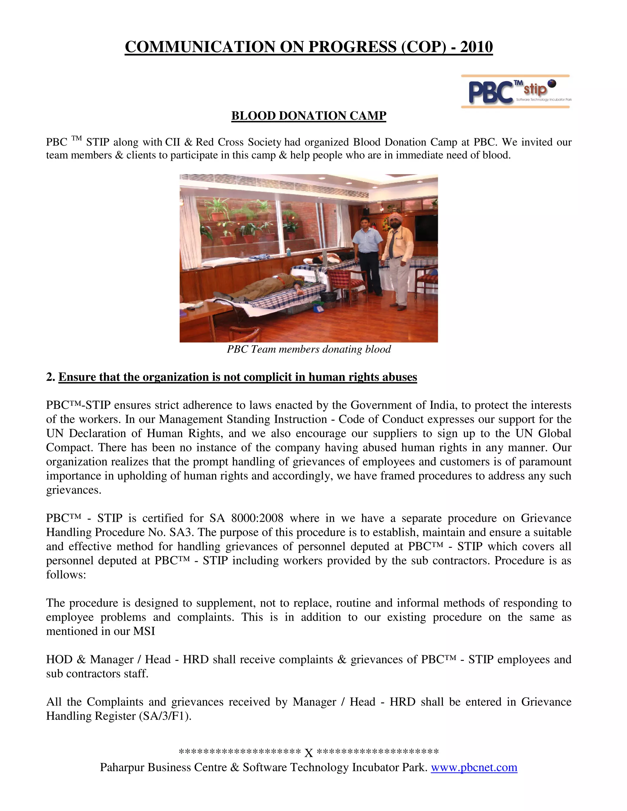 COMMUNICATION ON PROGRESS (COP) - 2010



                                     BLOOD DONATION CAMP

PBC TM STIP along with CII & Red Cross Society had organized Blood Donation Camp at PBC. We invited our
team members & clients to participate in this camp & help people who are in immediate need of blood.




                                    PBC Team members donating blood

2. Ensure that the organization is not complicit in human rights abuses

PBC™-STIP ensures strict adherence to laws enacted by the Government of India, to protect the interests
of the workers. In our Management Standing Instruction - Code of Conduct expresses our support for the
UN Declaration of Human Rights, and we also encourage our suppliers to sign up to the UN Global
Compact. There has been no instance of the company having abused human rights in any manner. Our
organization realizes that the prompt handling of grievances of employees and customers is of paramount
importance in upholding of human rights and accordingly, we have framed procedures to address any such
grievances.

PBC™ - STIP is certified for SA 8000:2008 where in we have a separate procedure on Grievance
Handling Procedure No. SA3. The purpose of this procedure is to establish, maintain and ensure a suitable
and effective method for handling grievances of personnel deputed at PBC™ - STIP which covers all
personnel deputed at PBC™ - STIP including workers provided by the sub contractors. Procedure is as
follows:

The procedure is designed to supplement, not to replace, routine and informal methods of responding to
employee problems and complaints. This is in addition to our existing procedure on the same as
mentioned in our MSI

HOD & Manager / Head - HRD shall receive complaints & grievances of PBC™ - STIP employees and
sub contractors staff.

All the Complaints and grievances received by Manager / Head - HRD shall be entered in Grievance
Handling Register (SA/3/F1).


                        ******************** X ********************
          Paharpur Business Centre & Software Technology Incubator Park. www.pbcnet.com
 