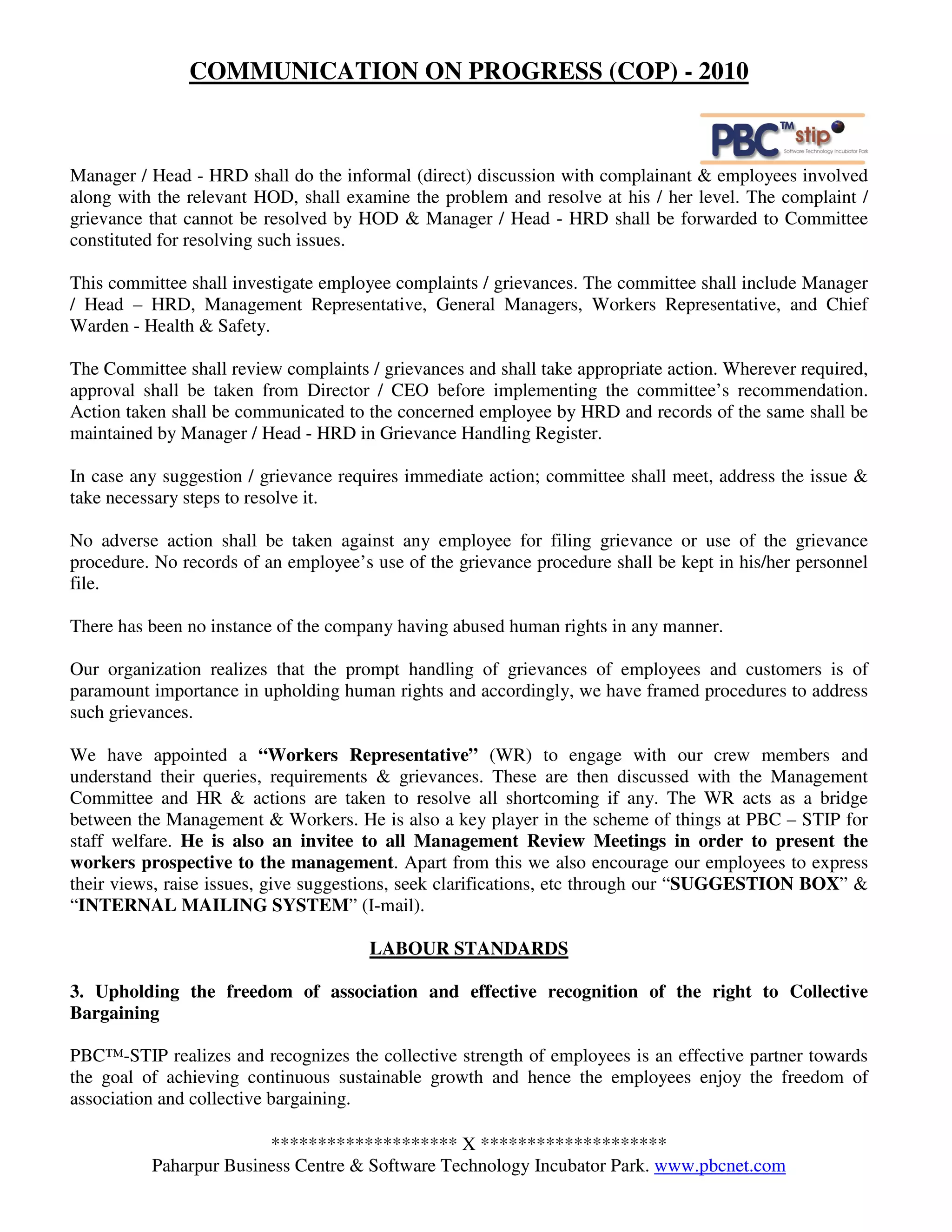 COMMUNICATION ON PROGRESS (COP) - 2010



Manager / Head - HRD shall do the informal (direct) discussion with complainant & employees involved
along with the relevant HOD, shall examine the problem and resolve at his / her level. The complaint /
grievance that cannot be resolved by HOD & Manager / Head - HRD shall be forwarded to Committee
constituted for resolving such issues.

This committee shall investigate employee complaints / grievances. The committee shall include Manager
/ Head – HRD, Management Representative, General Managers, Workers Representative, and Chief
Warden - Health & Safety.

The Committee shall review complaints / grievances and shall take appropriate action. Wherever required,
approval shall be taken from Director / CEO before implementing the committee’s recommendation.
Action taken shall be communicated to the concerned employee by HRD and records of the same shall be
maintained by Manager / Head - HRD in Grievance Handling Register.

In case any suggestion / grievance requires immediate action; committee shall meet, address the issue &
take necessary steps to resolve it.

No adverse action shall be taken against any employee for filing grievance or use of the grievance
procedure. No records of an employee’s use of the grievance procedure shall be kept in his/her personnel
file.

There has been no instance of the company having abused human rights in any manner.

Our organization realizes that the prompt handling of grievances of employees and customers is of
paramount importance in upholding human rights and accordingly, we have framed procedures to address
such grievances.

We have appointed a “Workers Representative” (WR) to engage with our crew members and
understand their queries, requirements & grievances. These are then discussed with the Management
Committee and HR & actions are taken to resolve all shortcoming if any. The WR acts as a bridge
between the Management & Workers. He is also a key player in the scheme of things at PBC – STIP for
staff welfare. He is also an invitee to all Management Review Meetings in order to present the
workers prospective to the management. Apart from this we also encourage our employees to express
their views, raise issues, give suggestions, seek clarifications, etc through our “SUGGESTION BOX” &
“INTERNAL MAILING SYSTEM” (I-mail).

                                       LABOUR STANDARDS

3. Upholding the freedom of association and effective recognition of the right to Collective
Bargaining

PBC™-STIP realizes and recognizes the collective strength of employees is an effective partner towards
the goal of achieving continuous sustainable growth and hence the employees enjoy the freedom of
association and collective bargaining.

                        ******************** X ********************
          Paharpur Business Centre & Software Technology Incubator Park. www.pbcnet.com
 