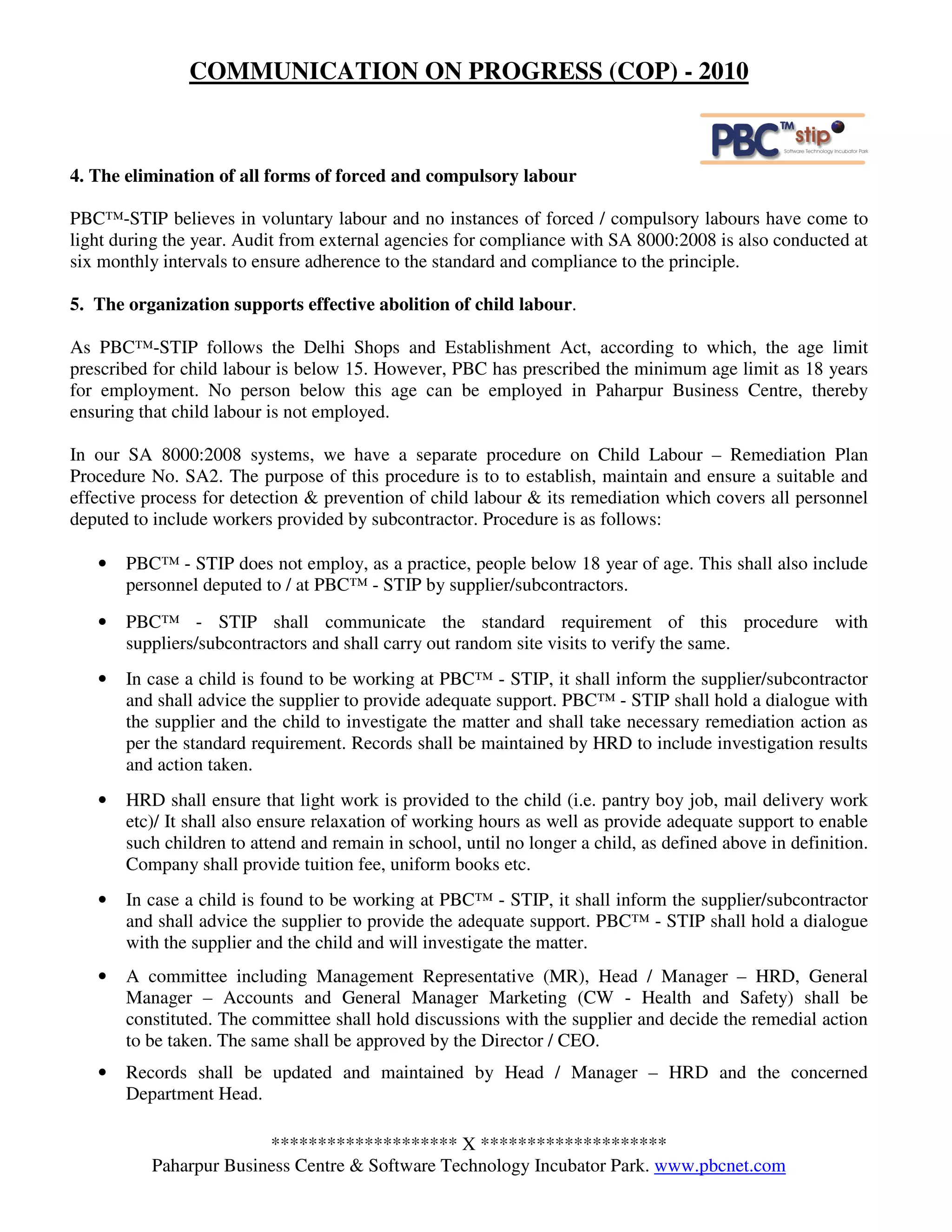 COMMUNICATION ON PROGRESS (COP) - 2010



4. The elimination of all forms of forced and compulsory labour

PBC™-STIP believes in voluntary labour and no instances of forced / compulsory labours have come to
light during the year. Audit from external agencies for compliance with SA 8000:2008 is also conducted at
six monthly intervals to ensure adherence to the standard and compliance to the principle.

5. The organization supports effective abolition of child labour.

As PBC™-STIP follows the Delhi Shops and Establishment Act, according to which, the age limit
prescribed for child labour is below 15. However, PBC has prescribed the minimum age limit as 18 years
for employment. No person below this age can be employed in Paharpur Business Centre, thereby
ensuring that child labour is not employed.

In our SA 8000:2008 systems, we have a separate procedure on Child Labour – Remediation Plan
Procedure No. SA2. The purpose of this procedure is to to establish, maintain and ensure a suitable and
effective process for detection & prevention of child labour & its remediation which covers all personnel
deputed to include workers provided by subcontractor. Procedure is as follows:

   •   PBC™ - STIP does not employ, as a practice, people below 18 year of age. This shall also include
       personnel deputed to / at PBC™ - STIP by supplier/subcontractors.
   •   PBC™ - STIP shall communicate the standard requirement of this procedure with
       suppliers/subcontractors and shall carry out random site visits to verify the same.
   •   In case a child is found to be working at PBC™ - STIP, it shall inform the supplier/subcontractor
       and shall advice the supplier to provide adequate support. PBC™ - STIP shall hold a dialogue with
       the supplier and the child to investigate the matter and shall take necessary remediation action as
       per the standard requirement. Records shall be maintained by HRD to include investigation results
       and action taken.
   •   HRD shall ensure that light work is provided to the child (i.e. pantry boy job, mail delivery work
       etc)/ It shall also ensure relaxation of working hours as well as provide adequate support to enable
       such children to attend and remain in school, until no longer a child, as defined above in definition.
       Company shall provide tuition fee, uniform books etc.
   •   In case a child is found to be working at PBC™ - STIP, it shall inform the supplier/subcontractor
       and shall advice the supplier to provide the adequate support. PBC™ - STIP shall hold a dialogue
       with the supplier and the child and will investigate the matter.
   •   A committee including Management Representative (MR), Head / Manager – HRD, General
       Manager – Accounts and General Manager Marketing (CW - Health and Safety) shall be
       constituted. The committee shall hold discussions with the supplier and decide the remedial action
       to be taken. The same shall be approved by the Director / CEO.
   •   Records shall be updated and maintained by Head / Manager – HRD and the concerned
       Department Head.

                        ******************** X ********************
          Paharpur Business Centre & Software Technology Incubator Park. www.pbcnet.com
 