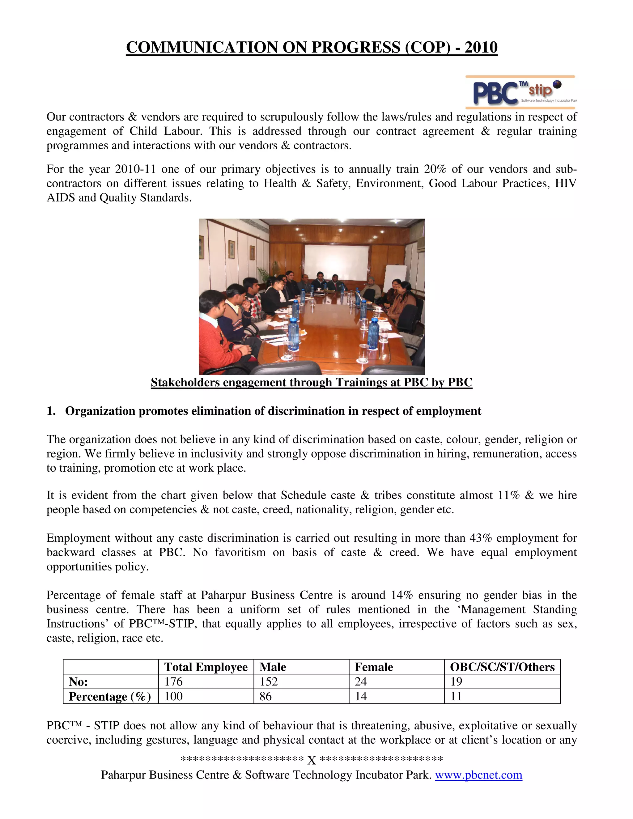 COMMUNICATION ON PROGRESS (COP) - 2010



Our contractors & vendors are required to scrupulously follow the laws/rules and regulations in respect of
engagement of Child Labour. This is addressed through our contract agreement & regular training
programmes and interactions with our vendors & contractors.
For the year 2010-11 one of our primary objectives is to annually train 20% of our vendors and sub-
contractors on different issues relating to Health & Safety, Environment, Good Labour Practices, HIV
AIDS and Quality Standards.




                     Stakeholders engagement through Trainings at PBC by PBC

1. Organization promotes elimination of discrimination in respect of employment

The organization does not believe in any kind of discrimination based on caste, colour, gender, religion or
region. We firmly believe in inclusivity and strongly oppose discrimination in hiring, remuneration, access
to training, promotion etc at work place.

It is evident from the chart given below that Schedule caste & tribes constitute almost 11% & we hire
people based on competencies & not caste, creed, nationality, religion, gender etc.

Employment without any caste discrimination is carried out resulting in more than 43% employment for
backward classes at PBC. No favoritism on basis of caste & creed. We have equal employment
opportunities policy.

Percentage of female staff at Paharpur Business Centre is around 14% ensuring no gender bias in the
business centre. There has been a uniform set of rules mentioned in the ‘Management Standing
Instructions’ of PBC™-STIP, that equally applies to all employees, irrespective of factors such as sex,
caste, religion, race etc.

                       Total Employee Male                    Female             OBC/SC/ST/Others
    No:                176            152                     24                 19
    Percentage (%)     100            86                      14                 11

PBC™ - STIP does not allow any kind of behaviour that is threatening, abusive, exploitative or sexually
coercive, including gestures, language and physical contact at the workplace or at client’s location or any
                        ******************** X ********************
          Paharpur Business Centre & Software Technology Incubator Park. www.pbcnet.com
 
