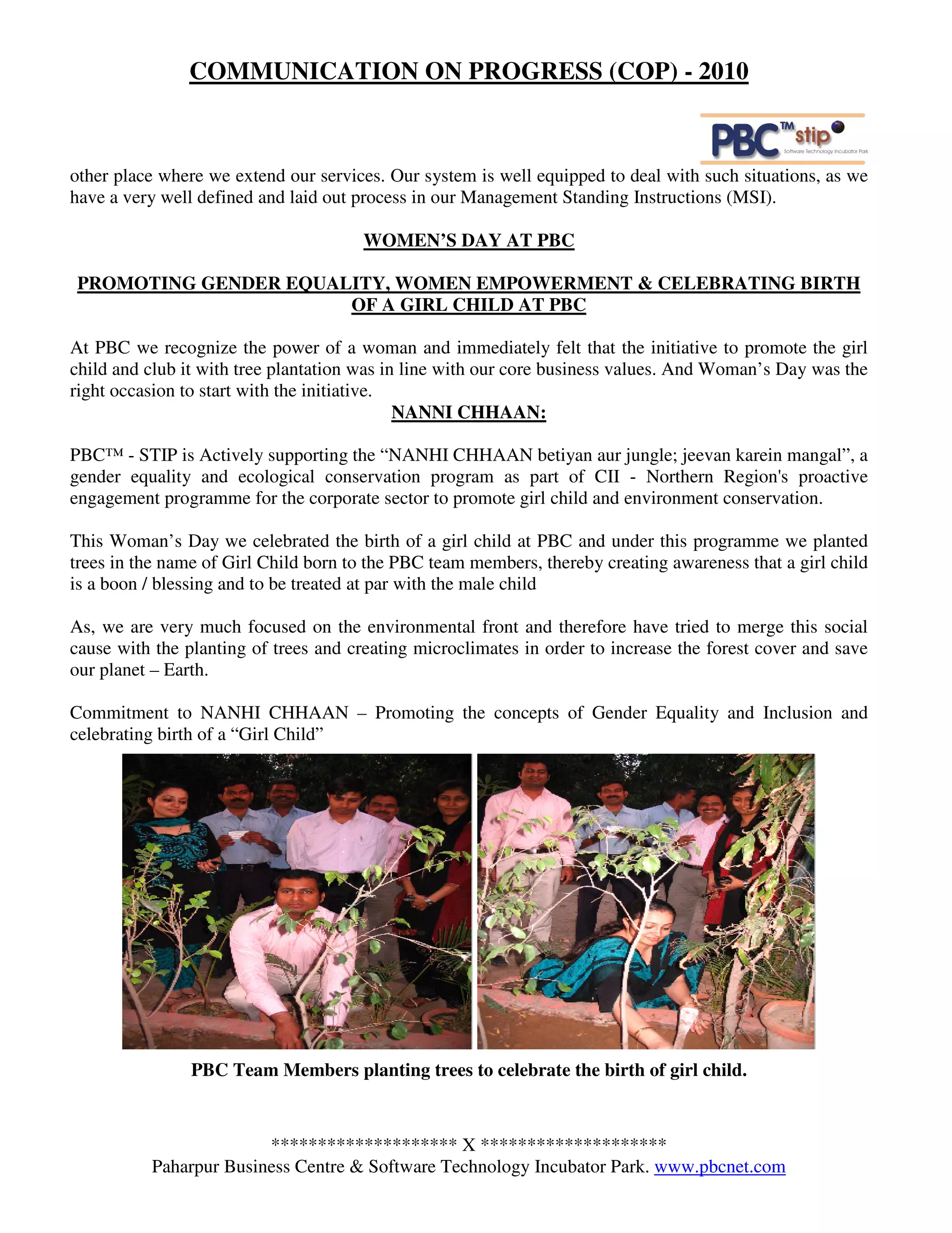 COMMUNICATION ON PROGRESS (COP) - 2010



other place where we extend our services. Our system is well equipped to deal with such situations, as we
have a very well defined and laid out process in our Management Standing Instructions (MSI).

                                      WOMEN’S DAY AT PBC

PROMOTING GENDER EQUALITY, WOMEN EMPOWERMENT & CELEBRATING BIRTH
                      OF A GIRL CHILD AT PBC

At PBC we recognize the power of a woman and immediately felt that the initiative to promote the girl
child and club it with tree plantation was in line with our core business values. And Woman’s Day was the
right occasion to start with the initiative.
                                             NANNI CHHAAN:

PBC™ - STIP is Actively supporting the “NANHI CHHAAN betiyan aur jungle; jeevan karein mangal”, a
gender equality and ecological conservation program as part of CII - Northern Region's proactive
engagement programme for the corporate sector to promote girl child and environment conservation.

This Woman’s Day we celebrated the birth of a girl child at PBC and under this programme we planted
trees in the name of Girl Child born to the PBC team members, thereby creating awareness that a girl child
is a boon / blessing and to be treated at par with the male child

As, we are very much focused on the environmental front and therefore have tried to merge this social
cause with the planting of trees and creating microclimates in order to increase the forest cover and save
our planet – Earth.

Commitment to NANHI CHHAAN – Promoting the concepts of Gender Equality and Inclusion and
celebrating birth of a “Girl Child”




                PBC Team Members planting trees to celebrate the birth of girl child.



                        ******************** X ********************
          Paharpur Business Centre & Software Technology Incubator Park. www.pbcnet.com
 