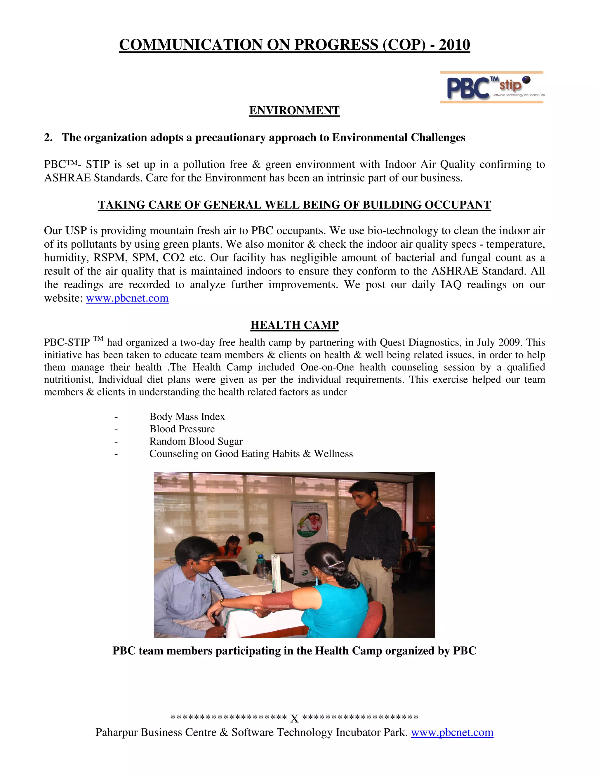 COMMUNICATION ON PROGRESS (COP) - 2010



                                               ENVIRONMENT

2. The organization adopts a precautionary approach to Environmental Challenges

PBC™- STIP is set up in a pollution free & green environment with Indoor Air Quality confirming to
ASHRAE Standards. Care for the Environment has been an intrinsic part of our business.

            TAKING CARE OF GENERAL WELL BEING OF BUILDING OCCUPANT

Our USP is providing mountain fresh air to PBC occupants. We use bio-technology to clean the indoor air
of its pollutants by using green plants. We also monitor & check the indoor air quality specs - temperature,
humidity, RSPM, SPM, CO2 etc. Our facility has negligible amount of bacterial and fungal count as a
result of the air quality that is maintained indoors to ensure they conform to the ASHRAE Standard. All
the readings are recorded to analyze further improvements. We post our daily IAQ readings on our
website: www.pbcnet.com

                                               HEALTH CAMP
           TM
PBC-STIP        had organized a two-day free health camp by partnering with Quest Diagnostics, in July 2009. This
initiative has been taken to educate team members & clients on health & well being related issues, in order to help
them manage their health .The Health Camp included One-on-One health counseling session by a qualified
nutritionist, Individual diet plans were given as per the individual requirements. This exercise helped our team
members & clients in understanding the health related factors as under

                -       Body Mass Index
                -       Blood Pressure
                -       Random Blood Sugar
                -       Counseling on Good Eating Habits & Wellness




                PBC team members participating in the Health Camp organized by PBC




                         ******************** X ********************
           Paharpur Business Centre & Software Technology Incubator Park. www.pbcnet.com
 