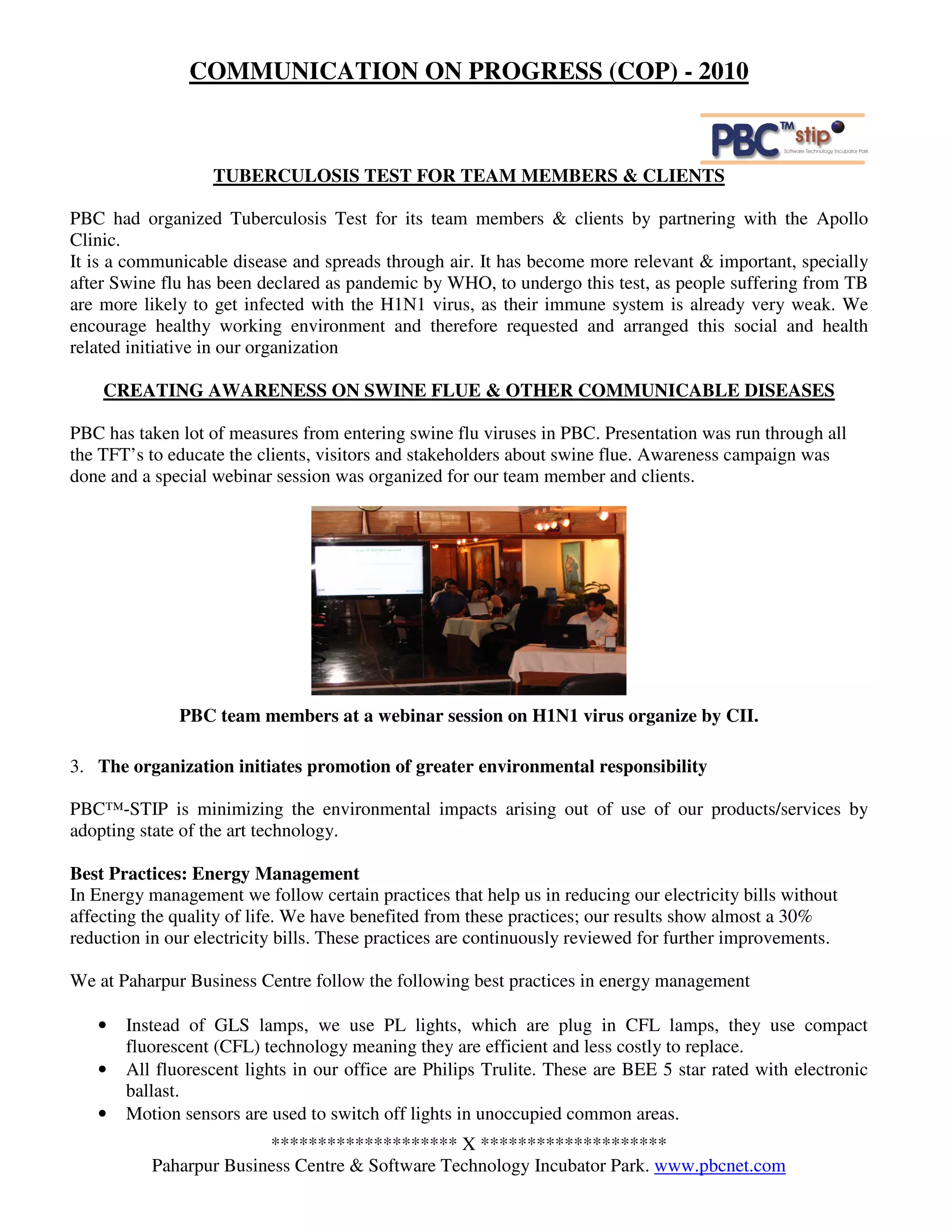 COMMUNICATION ON PROGRESS (COP) - 2010



                   TUBERCULOSIS TEST FOR TEAM MEMBERS & CLIENTS

PBC had organized Tuberculosis Test for its team members & clients by partnering with the Apollo
Clinic.
It is a communicable disease and spreads through air. It has become more relevant & important, specially
after Swine flu has been declared as pandemic by WHO, to undergo this test, as people suffering from TB
are more likely to get infected with the H1N1 virus, as their immune system is already very weak. We
encourage healthy working environment and therefore requested and arranged this social and health
related initiative in our organization

    CREATING AWARENESS ON SWINE FLUE & OTHER COMMUNICABLE DISEASES

PBC has taken lot of measures from entering swine flu viruses in PBC. Presentation was run through all
the TFT’s to educate the clients, visitors and stakeholders about swine flue. Awareness campaign was
done and a special webinar session was organized for our team member and clients.




              PBC team members at a webinar session on H1N1 virus organize by CII.

3. The organization initiates promotion of greater environmental responsibility

PBC™-STIP is minimizing the environmental impacts arising out of use of our products/services by
adopting state of the art technology.

Best Practices: Energy Management
In Energy management we follow certain practices that help us in reducing our electricity bills without
affecting the quality of life. We have benefited from these practices; our results show almost a 30%
reduction in our electricity bills. These practices are continuously reviewed for further improvements.

We at Paharpur Business Centre follow the following best practices in energy management

   •   Instead of GLS lamps, we use PL lights, which are plug in CFL lamps, they use compact
       fluorescent (CFL) technology meaning they are efficient and less costly to replace.
   •   All fluorescent lights in our office are Philips Trulite. These are BEE 5 star rated with electronic
       ballast.
   •   Motion sensors are used to switch off lights in unoccupied common areas.
                        ******************** X ********************
          Paharpur Business Centre & Software Technology Incubator Park. www.pbcnet.com
 