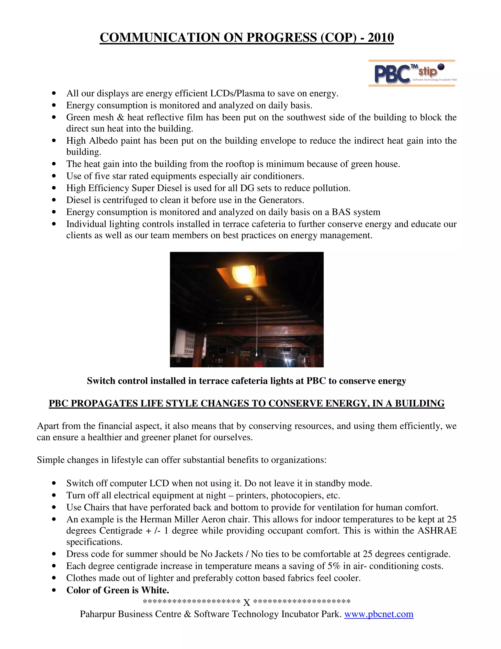 COMMUNICATION ON PROGRESS (COP) - 2010



   •   All our displays are energy efficient LCDs/Plasma to save on energy.
   •   Energy consumption is monitored and analyzed on daily basis.
   •   Green mesh & heat reflective film has been put on the southwest side of the building to block the
       direct sun heat into the building.
   •   High Albedo paint has been put on the building envelope to reduce the indirect heat gain into the
       building.
   •   The heat gain into the building from the rooftop is minimum because of green house.
   •   Use of five star rated equipments especially air conditioners.
   •   High Efficiency Super Diesel is used for all DG sets to reduce pollution.
   •   Diesel is centrifuged to clean it before use in the Generators.
   •   Energy consumption is monitored and analyzed on daily basis on a BAS system
   •   Individual lighting controls installed in terrace cafeteria to further conserve energy and educate our
       clients as well as our team members on best practices on energy management.




             Switch control installed in terrace cafeteria lights at PBC to conserve energy

   PBC PROPAGATES LIFE STYLE CHANGES TO CONSERVE ENERGY, IN A BUILDING

Apart from the financial aspect, it also means that by conserving resources, and using them efficiently, we
can ensure a healthier and greener planet for ourselves.

Simple changes in lifestyle can offer substantial benefits to organizations:

   •   Switch off computer LCD when not using it. Do not leave it in standby mode.
   •   Turn off all electrical equipment at night – printers, photocopiers, etc.
   •   Use Chairs that have perforated back and bottom to provide for ventilation for human comfort.
   •   An example is the Herman Miller Aeron chair. This allows for indoor temperatures to be kept at 25
       degrees Centigrade + /- 1 degree while providing occupant comfort. This is within the ASHRAE
       specifications.
   •   Dress code for summer should be No Jackets / No ties to be comfortable at 25 degrees centigrade.
   •   Each degree centigrade increase in temperature means a saving of 5% in air- conditioning costs.
   •   Clothes made out of lighter and preferably cotton based fabrics feel cooler.
   •   Color of Green is White.
                            ******************** X ********************
          Paharpur Business Centre & Software Technology Incubator Park. www.pbcnet.com
 