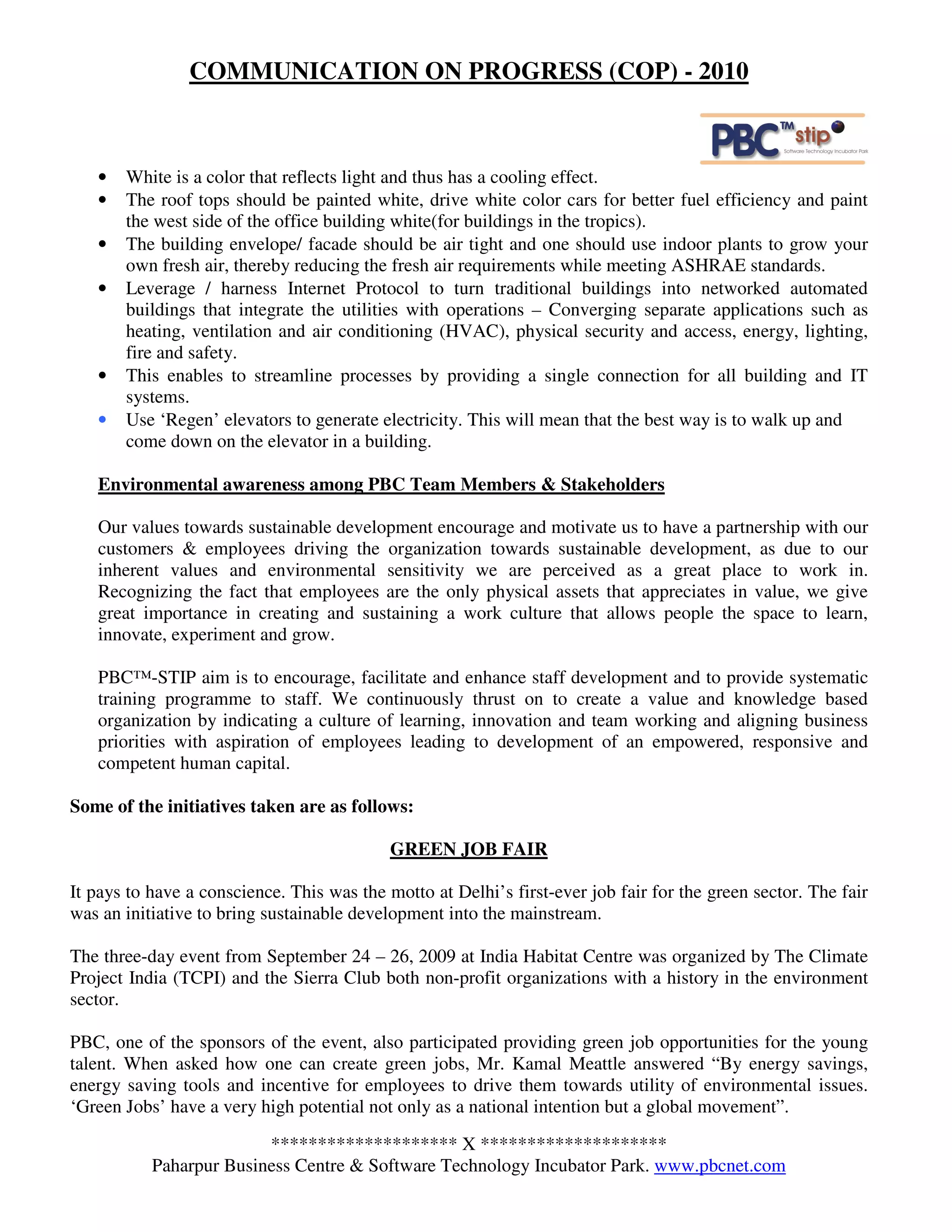 COMMUNICATION ON PROGRESS (COP) - 2010



   •   White is a color that reflects light and thus has a cooling effect.
   •   The roof tops should be painted white, drive white color cars for better fuel efficiency and paint
       the west side of the office building white(for buildings in the tropics).
   •   The building envelope/ facade should be air tight and one should use indoor plants to grow your
       own fresh air, thereby reducing the fresh air requirements while meeting ASHRAE standards.
   •   Leverage / harness Internet Protocol to turn traditional buildings into networked automated
       buildings that integrate the utilities with operations – Converging separate applications such as
       heating, ventilation and air conditioning (HVAC), physical security and access, energy, lighting,
       fire and safety.
   •   This enables to streamline processes by providing a single connection for all building and IT
       systems.
   •   Use ‘Regen’ elevators to generate electricity. This will mean that the best way is to walk up and
       come down on the elevator in a building.

   Environmental awareness among PBC Team Members & Stakeholders

   Our values towards sustainable development encourage and motivate us to have a partnership with our
   customers & employees driving the organization towards sustainable development, as due to our
   inherent values and environmental sensitivity we are perceived as a great place to work in.
   Recognizing the fact that employees are the only physical assets that appreciates in value, we give
   great importance in creating and sustaining a work culture that allows people the space to learn,
   innovate, experiment and grow.

   PBC™-STIP aim is to encourage, facilitate and enhance staff development and to provide systematic
   training programme to staff. We continuously thrust on to create a value and knowledge based
   organization by indicating a culture of learning, innovation and team working and aligning business
   priorities with aspiration of employees leading to development of an empowered, responsive and
   competent human capital.

Some of the initiatives taken are as follows:

                                            GREEN JOB FAIR

It pays to have a conscience. This was the motto at Delhi’s first-ever job fair for the green sector. The fair
was an initiative to bring sustainable development into the mainstream.

The three-day event from September 24 – 26, 2009 at India Habitat Centre was organized by The Climate
Project India (TCPI) and the Sierra Club both non-profit organizations with a history in the environment
sector.

PBC, one of the sponsors of the event, also participated providing green job opportunities for the young
talent. When asked how one can create green jobs, Mr. Kamal Meattle answered “By energy savings,
energy saving tools and incentive for employees to drive them towards utility of environmental issues.
‘Green Jobs’ have a very high potential not only as a national intention but a global movement”.

                         ******************** X ********************
           Paharpur Business Centre & Software Technology Incubator Park. www.pbcnet.com
 