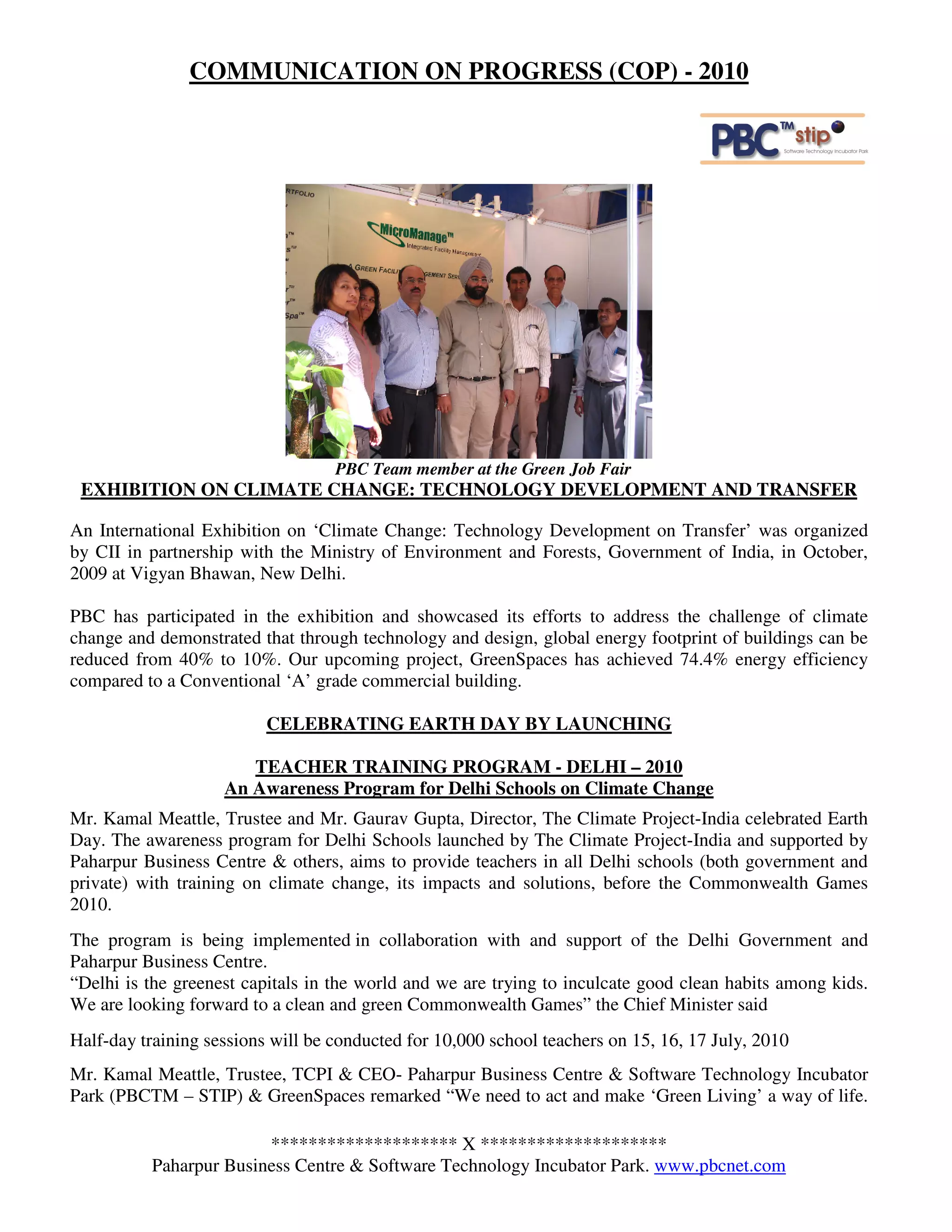 COMMUNICATION ON PROGRESS (COP) - 2010




                                   PBC Team member at the Green Job Fair
 EXHIBITION ON CLIMATE CHANGE: TECHNOLOGY DEVELOPMENT AND TRANSFER

An International Exhibition on ‘Climate Change: Technology Development on Transfer’ was organized
by CII in partnership with the Ministry of Environment and Forests, Government of India, in October,
2009 at Vigyan Bhawan, New Delhi.

PBC has participated in the exhibition and showcased its efforts to address the challenge of climate
change and demonstrated that through technology and design, global energy footprint of buildings can be
reduced from 40% to 10%. Our upcoming project, GreenSpaces has achieved 74.4% energy efficiency
compared to a Conventional ‘A’ grade commercial building.

                          CELEBRATING EARTH DAY BY LAUNCHING

                       TEACHER TRAINING PROGRAM - DELHI – 2010
                    An Awareness Program for Delhi Schools on Climate Change
Mr. Kamal Meattle, Trustee and Mr. Gaurav Gupta, Director, The Climate Project-India celebrated Earth
Day. The awareness program for Delhi Schools launched by The Climate Project-India and supported by
Paharpur Business Centre & others, aims to provide teachers in all Delhi schools (both government and
private) with training on climate change, its impacts and solutions, before the Commonwealth Games
2010.
The program is being implemented in collaboration with and support of the Delhi Government and
Paharpur Business Centre.
“Delhi is the greenest capitals in the world and we are trying to inculcate good clean habits among kids.
We are looking forward to a clean and green Commonwealth Games” the Chief Minister said
Half-day training sessions will be conducted for 10,000 school teachers on 15, 16, 17 July, 2010
Mr. Kamal Meattle, Trustee, TCPI & CEO- Paharpur Business Centre & Software Technology Incubator
Park (PBCTM – STIP) & GreenSpaces remarked “We need to act and make ‘Green Living’ a way of life.

                        ******************** X ********************
          Paharpur Business Centre & Software Technology Incubator Park. www.pbcnet.com
 