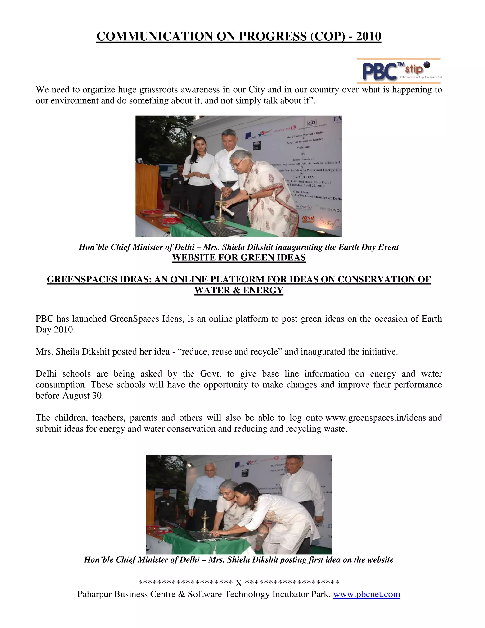 COMMUNICATION ON PROGRESS (COP) - 2010



We need to organize huge grassroots awareness in our City and in our country over what is happening to
our environment and do something about it, and not simply talk about it”.




           Hon’ble Chief Minister of Delhi – Mrs. Shiela Dikshit inaugurating the Earth Day Event
                                    WEBSITE FOR GREEN IDEAS

   GREENSPACES IDEAS: AN ONLINE PLATFORM FOR IDEAS ON CONSERVATION OF
                             WATER & ENERGY

PBC has launched GreenSpaces Ideas, is an online platform to post green ideas on the occasion of Earth
Day 2010.

Mrs. Sheila Dikshit posted her idea - “reduce, reuse and recycle” and inaugurated the initiative.

Delhi schools are being asked by the Govt. to give base line information on energy and water
consumption. These schools will have the opportunity to make changes and improve their performance
before August 30.

The children, teachers, parents and others will also be able to log onto www.greenspaces.in/ideas and
submit ideas for energy and water conservation and reducing and recycling waste.




            Hon’ble Chief Minister of Delhi – Mrs. Shiela Dikshit posting first idea on the website

                         ******************** X ********************
           Paharpur Business Centre & Software Technology Incubator Park. www.pbcnet.com
 