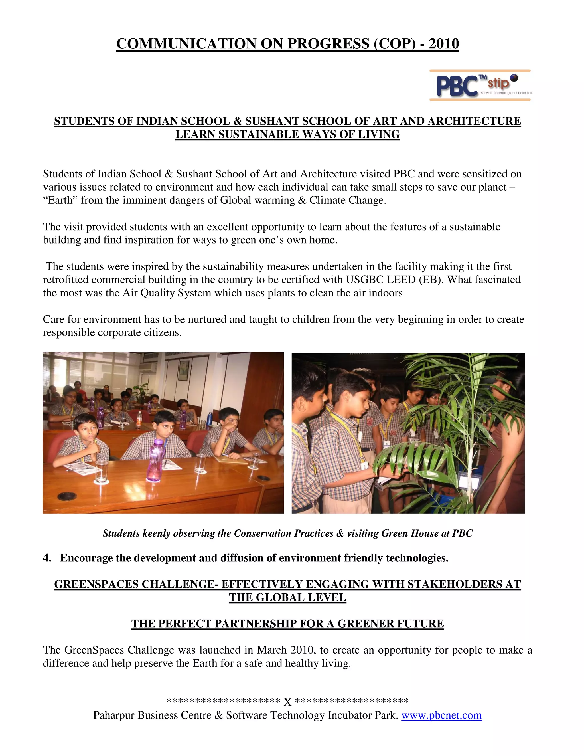 COMMUNICATION ON PROGRESS (COP) - 2010



  STUDENTS OF INDIAN SCHOOL & SUSHANT SCHOOL OF ART AND ARCHITECTURE
                    LEARN SUSTAINABLE WAYS OF LIVING


Students of Indian School & Sushant School of Art and Architecture visited PBC and were sensitized on
various issues related to environment and how each individual can take small steps to save our planet –
“Earth” from the imminent dangers of Global warming & Climate Change.

The visit provided students with an excellent opportunity to learn about the features of a sustainable
building and find inspiration for ways to green one’s own home.

 The students were inspired by the sustainability measures undertaken in the facility making it the first
retrofitted commercial building in the country to be certified with USGBC LEED (EB). What fascinated
the most was the Air Quality System which uses plants to clean the air indoors

Care for environment has to be nurtured and taught to children from the very beginning in order to create
responsible corporate citizens.




             Students keenly observing the Conservation Practices & visiting Green House at PBC

4. Encourage the development and diffusion of environment friendly technologies.

  GREENSPACES CHALLENGE- EFFECTIVELY ENGAGING WITH STAKEHOLDERS AT
                          THE GLOBAL LEVEL

                   THE PERFECT PARTNERSHIP FOR A GREENER FUTURE

The GreenSpaces Challenge was launched in March 2010, to create an opportunity for people to make a
difference and help preserve the Earth for a safe and healthy living.


                         ******************** X ********************
           Paharpur Business Centre & Software Technology Incubator Park. www.pbcnet.com
 