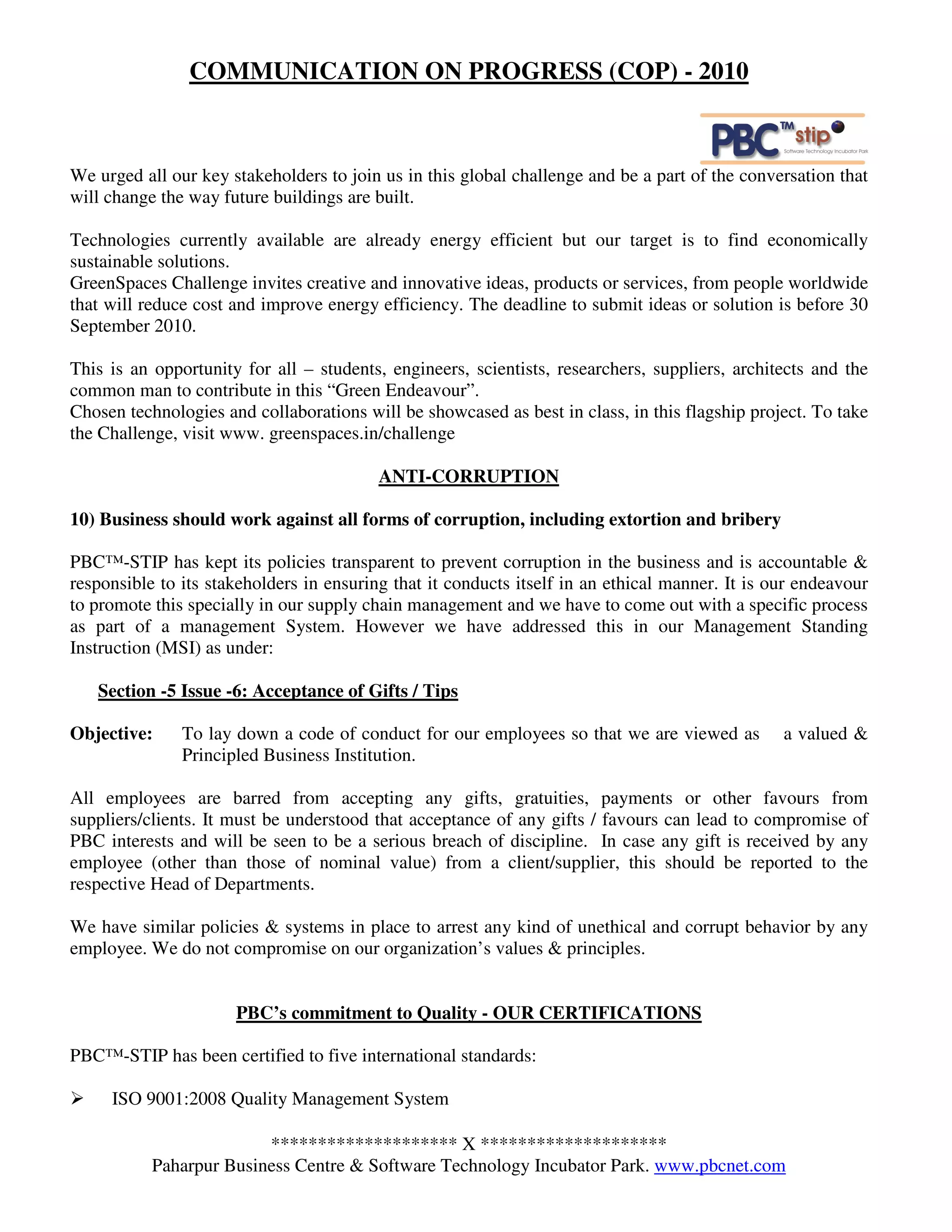 COMMUNICATION ON PROGRESS (COP) - 2010



We urged all our key stakeholders to join us in this global challenge and be a part of the conversation that
will change the way future buildings are built.

Technologies currently available are already energy efficient but our target is to find economically
sustainable solutions.
GreenSpaces Challenge invites creative and innovative ideas, products or services, from people worldwide
that will reduce cost and improve energy efficiency. The deadline to submit ideas or solution is before 30
September 2010.

This is an opportunity for all – students, engineers, scientists, researchers, suppliers, architects and the
common man to contribute in this “Green Endeavour”.
Chosen technologies and collaborations will be showcased as best in class, in this flagship project. To take
the Challenge, visit www. greenspaces.in/challenge

                                          ANTI-CORRUPTION

10) Business should work against all forms of corruption, including extortion and bribery

PBC™-STIP has kept its policies transparent to prevent corruption in the business and is accountable &
responsible to its stakeholders in ensuring that it conducts itself in an ethical manner. It is our endeavour
to promote this specially in our supply chain management and we have to come out with a specific process
as part of a management System. However we have addressed this in our Management Standing
Instruction (MSI) as under:

   Section -5 Issue -6: Acceptance of Gifts / Tips

Objective:     To lay down a code of conduct for our employees so that we are viewed as          a valued &
               Principled Business Institution.

All employees are barred from accepting any gifts, gratuities, payments or other favours from
suppliers/clients. It must be understood that acceptance of any gifts / favours can lead to compromise of
PBC interests and will be seen to be a serious breach of discipline. In case any gift is received by any
employee (other than those of nominal value) from a client/supplier, this should be reported to the
respective Head of Departments.

We have similar policies & systems in place to arrest any kind of unethical and corrupt behavior by any
employee. We do not compromise on our organization’s values & principles.


                      PBC’s commitment to Quality - OUR CERTIFICATIONS

PBC™-STIP has been certified to five international standards:

     ISO 9001:2008 Quality Management System

                         ******************** X ********************
           Paharpur Business Centre & Software Technology Incubator Park. www.pbcnet.com
 