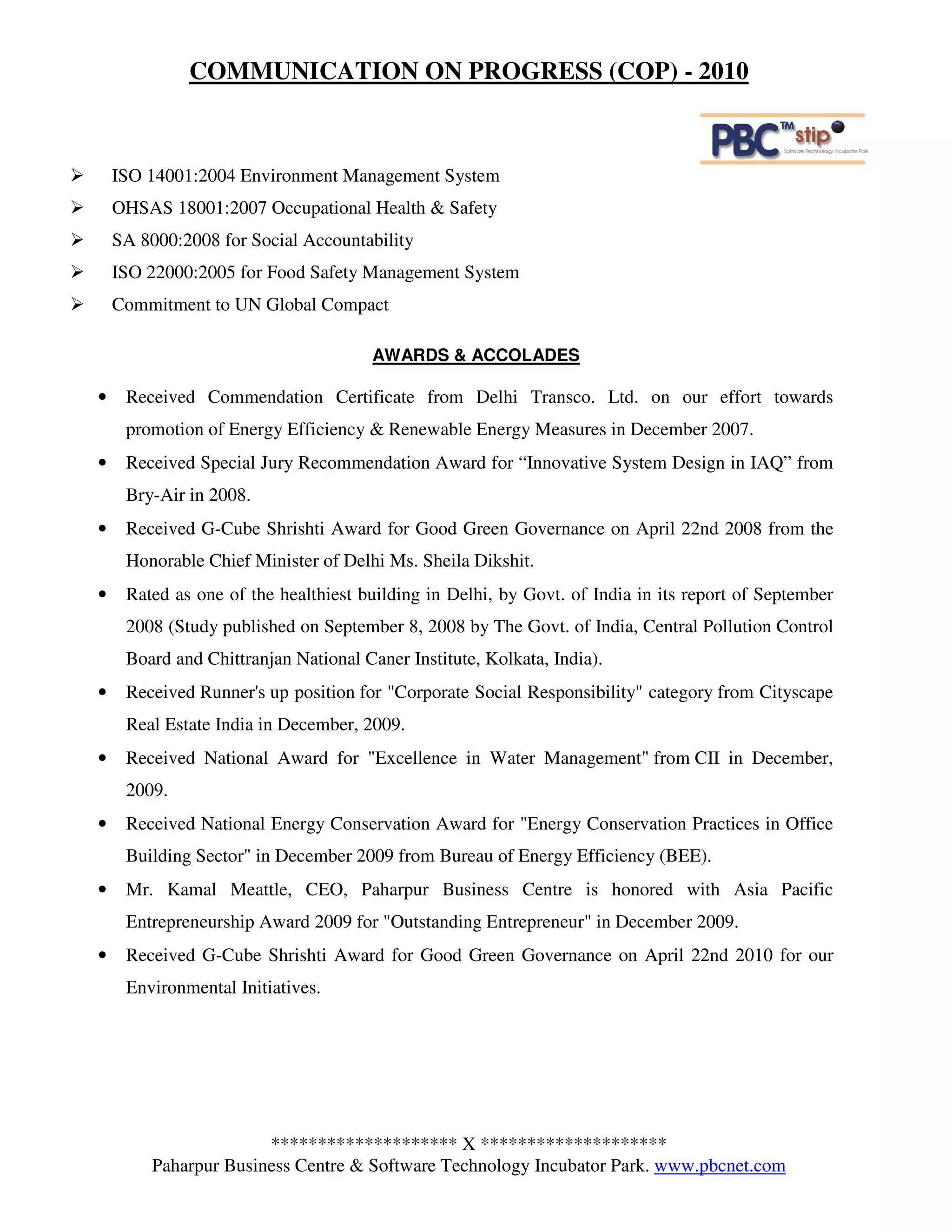 COMMUNICATION ON PROGRESS (COP) - 2010



    ISO 14001:2004 Environment Management System
    OHSAS 18001:2007 Occupational Health & Safety
    SA 8000:2008 for Social Accountability
    ISO 22000:2005 for Food Safety Management System
    Commitment to UN Global Compact

                                      AWARDS & ACCOLADES

•    Received Commendation Certificate from Delhi Transco. Ltd. on our effort towards
     promotion of Energy Efficiency & Renewable Energy Measures in December 2007.
•    Received Special Jury Recommendation Award for “Innovative System Design in IAQ” from
     Bry-Air in 2008.
•    Received G-Cube Shrishti Award for Good Green Governance on April 22nd 2008 from the
     Honorable Chief Minister of Delhi Ms. Sheila Dikshit.
•    Rated as one of the healthiest building in Delhi, by Govt. of India in its report of September
     2008 (Study published on September 8, 2008 by The Govt. of India, Central Pollution Control
     Board and Chittranjan National Caner Institute, Kolkata, India).
•    Received Runner's up position for "Corporate Social Responsibility" category from Cityscape
     Real Estate India in December, 2009.
•    Received National Award for "Excellence in Water Management" from CII in December,
     2009.
•    Received National Energy Conservation Award for "Energy Conservation Practices in Office
     Building Sector" in December 2009 from Bureau of Energy Efficiency (BEE).
•    Mr. Kamal Meattle, CEO, Paharpur Business Centre is honored with Asia Pacific
     Entrepreneurship Award 2009 for "Outstanding Entrepreneur" in December 2009.
•    Received G-Cube Shrishti Award for Good Green Governance on April 22nd 2010 for our
     Environmental Initiatives.




                       ******************** X ********************
         Paharpur Business Centre & Software Technology Incubator Park. www.pbcnet.com
 