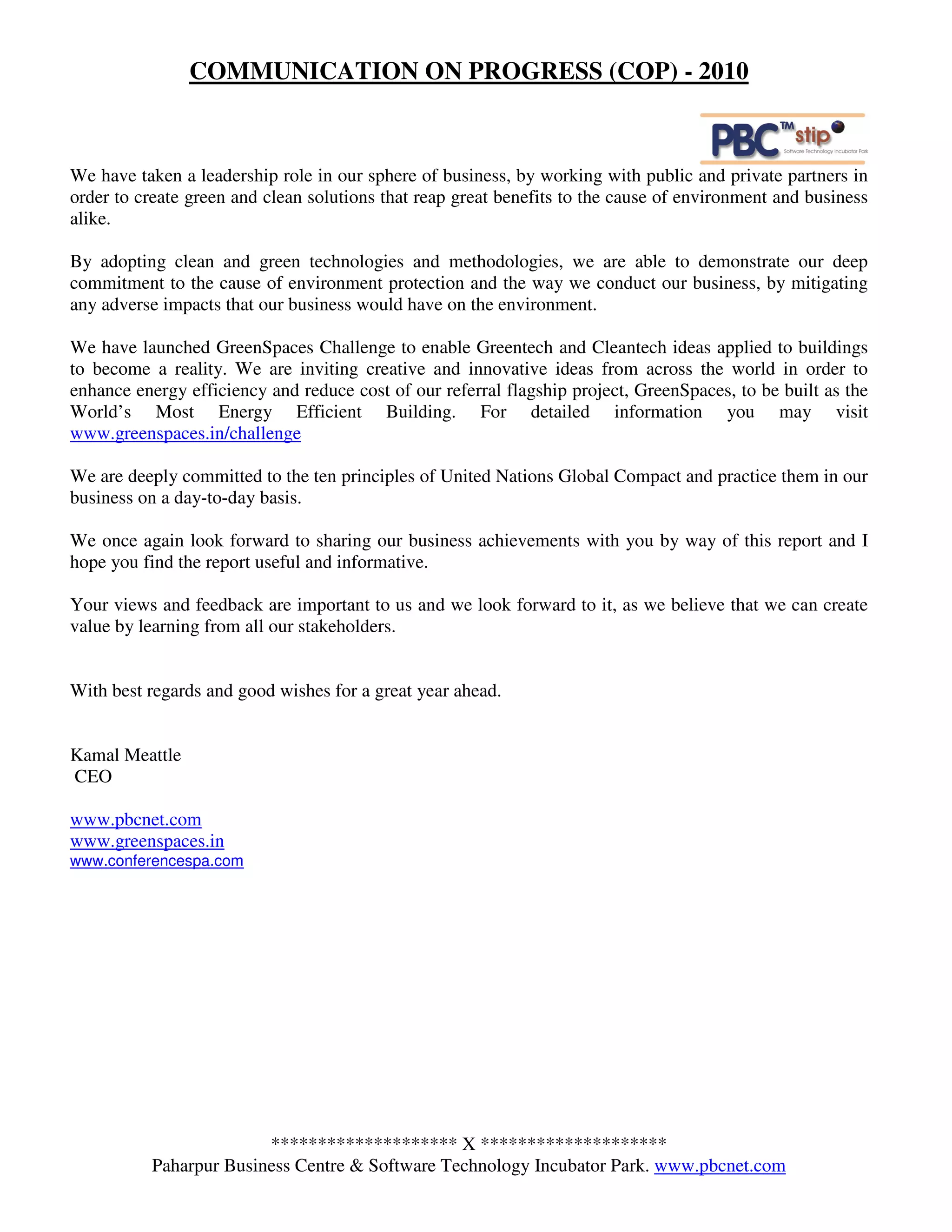 COMMUNICATION ON PROGRESS (COP) - 2010



We have taken a leadership role in our sphere of business, by working with public and private partners in
order to create green and clean solutions that reap great benefits to the cause of environment and business
alike.

By adopting clean and green technologies and methodologies, we are able to demonstrate our deep
commitment to the cause of environment protection and the way we conduct our business, by mitigating
any adverse impacts that our business would have on the environment.

We have launched GreenSpaces Challenge to enable Greentech and Cleantech ideas applied to buildings
to become a reality. We are inviting creative and innovative ideas from across the world in order to
enhance energy efficiency and reduce cost of our referral flagship project, GreenSpaces, to be built as the
World’s Most Energy Efficient Building. For detailed information you may visit
www.greenspaces.in/challenge

We are deeply committed to the ten principles of United Nations Global Compact and practice them in our
business on a day-to-day basis.

We once again look forward to sharing our business achievements with you by way of this report and I
hope you find the report useful and informative.

Your views and feedback are important to us and we look forward to it, as we believe that we can create
value by learning from all our stakeholders.


With best regards and good wishes for a great year ahead.


Kamal Meattle
CEO

www.pbcnet.com
www.greenspaces.in
www.conferencespa.com




                        ******************** X ********************
          Paharpur Business Centre & Software Technology Incubator Park. www.pbcnet.com
 