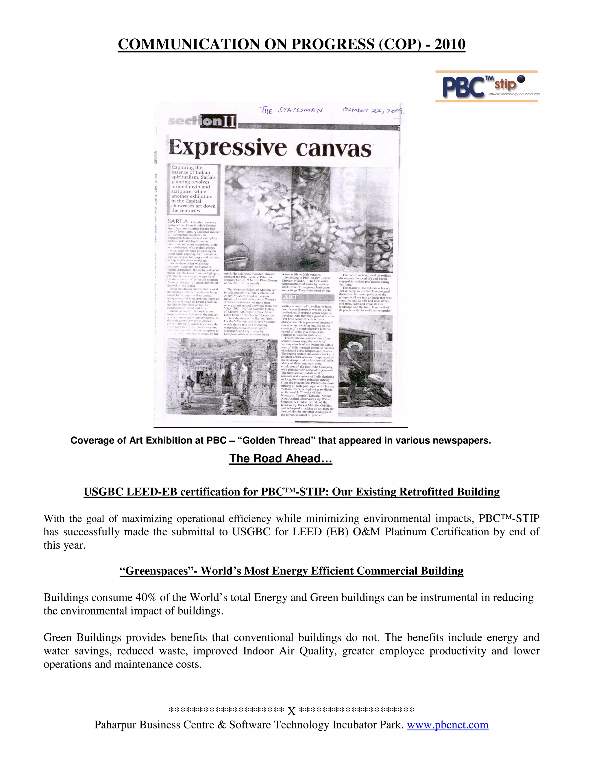 COMMUNICATION ON PROGRESS (COP) - 2010




     Coverage of Art Exhibition at PBC – “Golden Thread” that appeared in various newspapers.
                                      The Road Ahead…

        USGBC LEED-EB certification for PBC™-STIP: Our Existing Retrofitted Building

With the goal of maximizing operational efficiency while minimizing environmental impacts, PBC™-STIP
has successfully made the submittal to USGBC for LEED (EB) O&M Platinum Certification by end of
this year.

               “Greenspaces”- World’s Most Energy Efficient Commercial Building

Buildings consume 40% of the World’s total Energy and Green buildings can be instrumental in reducing
the environmental impact of buildings.

Green Buildings provides benefits that conventional buildings do not. The benefits include energy and
water savings, reduced waste, improved Indoor Air Quality, greater employee productivity and lower
operations and maintenance costs.



                        ******************** X ********************
          Paharpur Business Centre & Software Technology Incubator Park. www.pbcnet.com
 