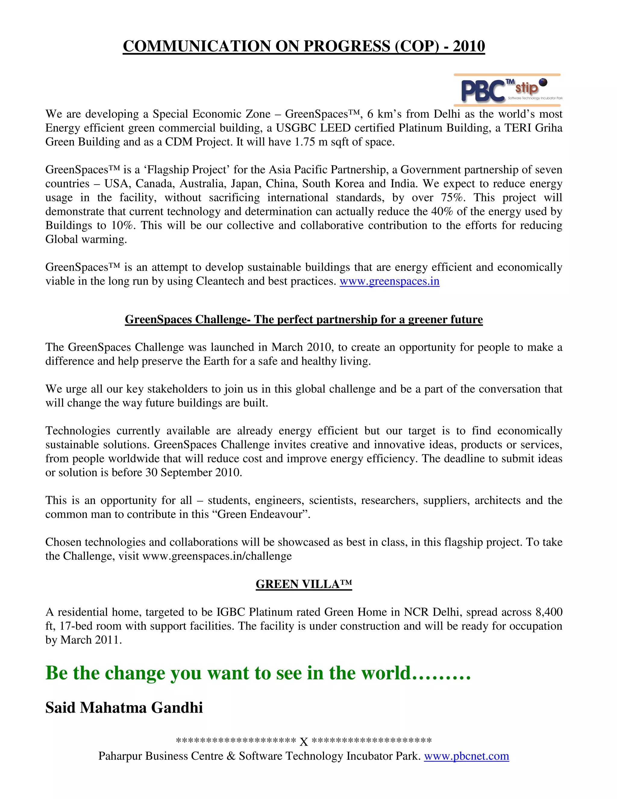 COMMUNICATION ON PROGRESS (COP) - 2010



We are developing a Special Economic Zone – GreenSpaces™, 6 km’s from Delhi as the world’s most
Energy efficient green commercial building, a USGBC LEED certified Platinum Building, a TERI Griha
Green Building and as a CDM Project. It will have 1.75 m sqft of space.

GreenSpaces™ is a ‘Flagship Project’ for the Asia Pacific Partnership, a Government partnership of seven
countries – USA, Canada, Australia, Japan, China, South Korea and India. We expect to reduce energy
usage in the facility, without sacrificing international standards, by over 75%. This project will
demonstrate that current technology and determination can actually reduce the 40% of the energy used by
Buildings to 10%. This will be our collective and collaborative contribution to the efforts for reducing
Global warming.

GreenSpaces™ is an attempt to develop sustainable buildings that are energy efficient and economically
viable in the long run by using Cleantech and best practices. www.greenspaces.in


                GreenSpaces Challenge- The perfect partnership for a greener future

The GreenSpaces Challenge was launched in March 2010, to create an opportunity for people to make a
difference and help preserve the Earth for a safe and healthy living.

We urge all our key stakeholders to join us in this global challenge and be a part of the conversation that
will change the way future buildings are built.

Technologies currently available are already energy efficient but our target is to find economically
sustainable solutions. GreenSpaces Challenge invites creative and innovative ideas, products or services,
from people worldwide that will reduce cost and improve energy efficiency. The deadline to submit ideas
or solution is before 30 September 2010.

This is an opportunity for all – students, engineers, scientists, researchers, suppliers, architects and the
common man to contribute in this “Green Endeavour”.

Chosen technologies and collaborations will be showcased as best in class, in this flagship project. To take
the Challenge, visit www.greenspaces.in/challenge

                                           GREEN VILLA™

A residential home, targeted to be IGBC Platinum rated Green Home in NCR Delhi, spread across 8,400
ft, 17-bed room with support facilities. The facility is under construction and will be ready for occupation
by March 2011.

Be the change you want to see in the world………
Said Mahatma Gandhi

                         ******************** X ********************
           Paharpur Business Centre & Software Technology Incubator Park. www.pbcnet.com
 