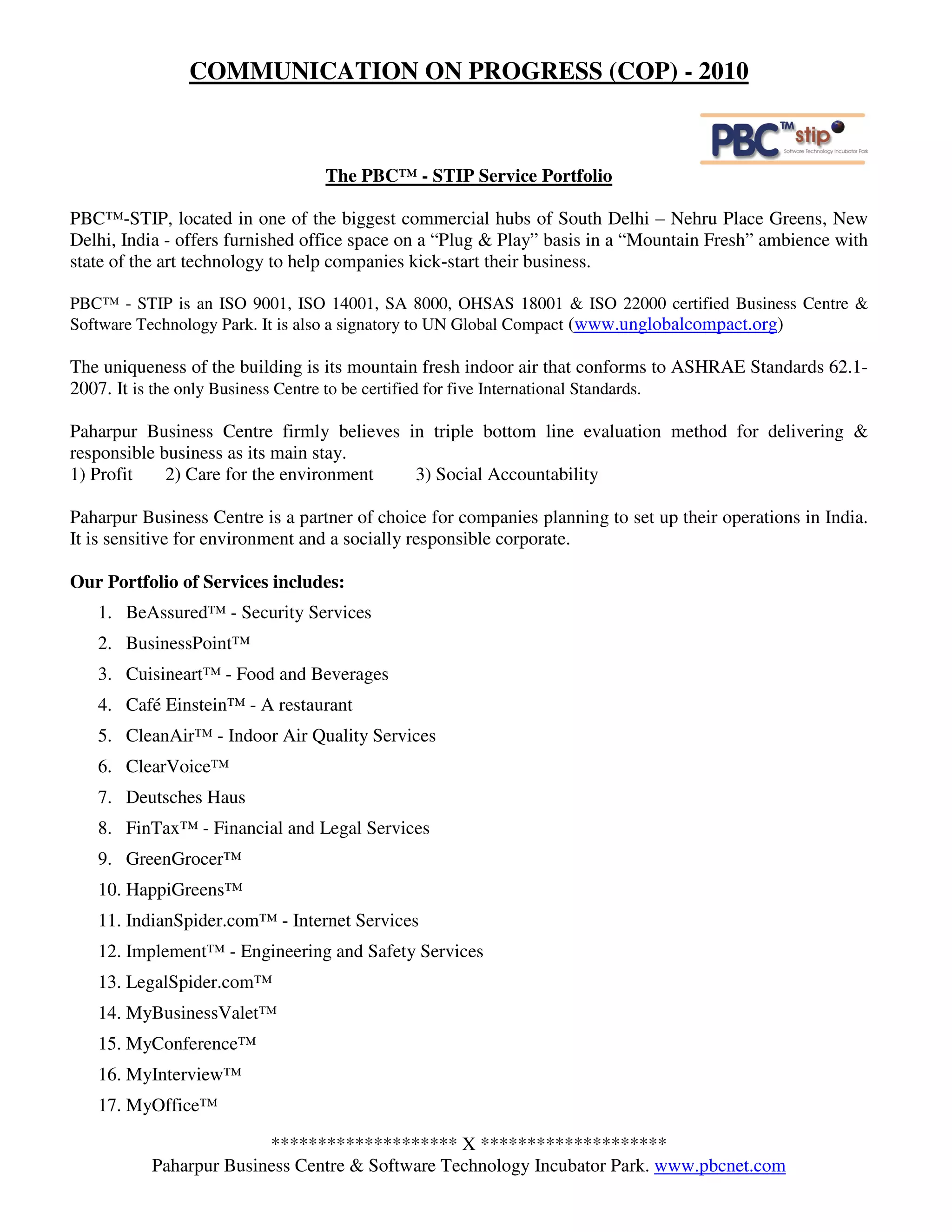 COMMUNICATION ON PROGRESS (COP) - 2010



                                  The PBC™ - STIP Service Portfolio

PBC™-STIP, located in one of the biggest commercial hubs of South Delhi – Nehru Place Greens, New
Delhi, India - offers furnished office space on a “Plug & Play” basis in a “Mountain Fresh” ambience with
state of the art technology to help companies kick-start their business.

PBC™ - STIP is an ISO 9001, ISO 14001, SA 8000, OHSAS 18001 & ISO 22000 certified Business Centre &
Software Technology Park. It is also a signatory to UN Global Compact (www.unglobalcompact.org)

The uniqueness of the building is its mountain fresh indoor air that conforms to ASHRAE Standards 62.1-
2007. It is the only Business Centre to be certified for five International Standards.

Paharpur Business Centre firmly believes in triple bottom line evaluation method for delivering &
responsible business as its main stay.
1) Profit    2) Care for the environment  3) Social Accountability

Paharpur Business Centre is a partner of choice for companies planning to set up their operations in India.
It is sensitive for environment and a socially responsible corporate.

Our Portfolio of Services includes:
   1. BeAssured™ - Security Services
   2. BusinessPoint™
   3. Cuisineart™ - Food and Beverages
   4. Café Einstein™ - A restaurant
   5. CleanAir™ - Indoor Air Quality Services
   6. ClearVoice™
   7. Deutsches Haus
   8. FinTax™ - Financial and Legal Services
   9. GreenGrocer™
   10. HappiGreens™
   11. IndianSpider.com™ - Internet Services
   12. Implement™ - Engineering and Safety Services
   13. LegalSpider.com™
   14. MyBusinessValet™
   15. MyConference™
   16. MyInterview™
   17. MyOffice™

                        ******************** X ********************
          Paharpur Business Centre & Software Technology Incubator Park. www.pbcnet.com
 
