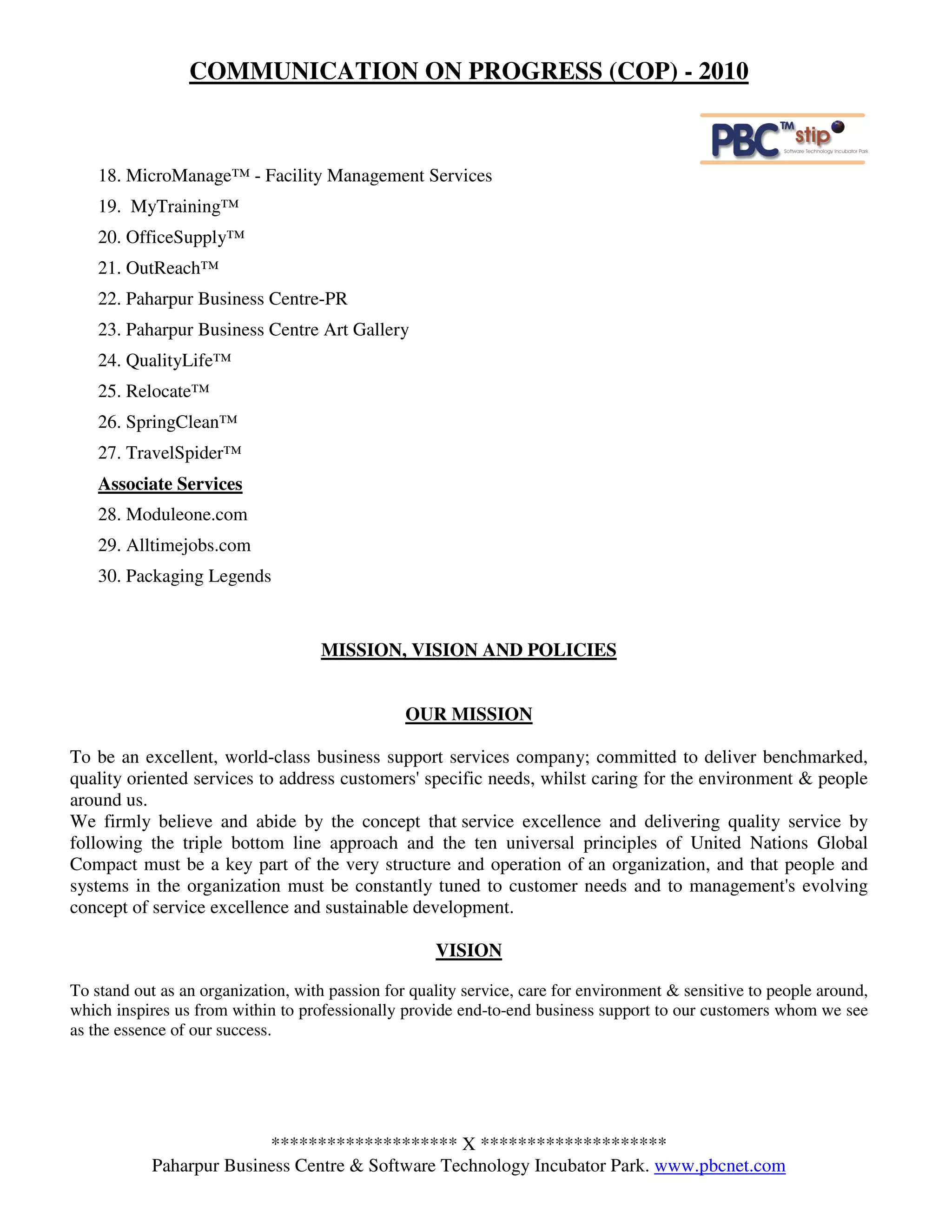 COMMUNICATION ON PROGRESS (COP) - 2010



    18. MicroManage™ - Facility Management Services
    19. MyTraining™
    20. OfficeSupply™
    21. OutReach™
    22. Paharpur Business Centre-PR
    23. Paharpur Business Centre Art Gallery
    24. QualityLife™
    25. Relocate™
    26. SpringClean™
    27. TravelSpider™
    Associate Services
    28. Moduleone.com
    29. Alltimejobs.com
    30. Packaging Legends


                                    MISSION, VISION AND POLICIES


                                                 OUR MISSION

To be an excellent, world-class business support services company; committed to deliver benchmarked,
quality oriented services to address customers' specific needs, whilst caring for the environment & people
around us.
We firmly believe and abide by the concept that service excellence and delivering quality service by
following the triple bottom line approach and the ten universal principles of United Nations Global
Compact must be a key part of the very structure and operation of an organization, and that people and
systems in the organization must be constantly tuned to customer needs and to management's evolving
concept of service excellence and sustainable development.

                                                     VISION

To stand out as an organization, with passion for quality service, care for environment & sensitive to people around,
which inspires us from within to professionally provide end-to-end business support to our customers whom we see
as the essence of our success.




                          ******************** X ********************
            Paharpur Business Centre & Software Technology Incubator Park. www.pbcnet.com
 