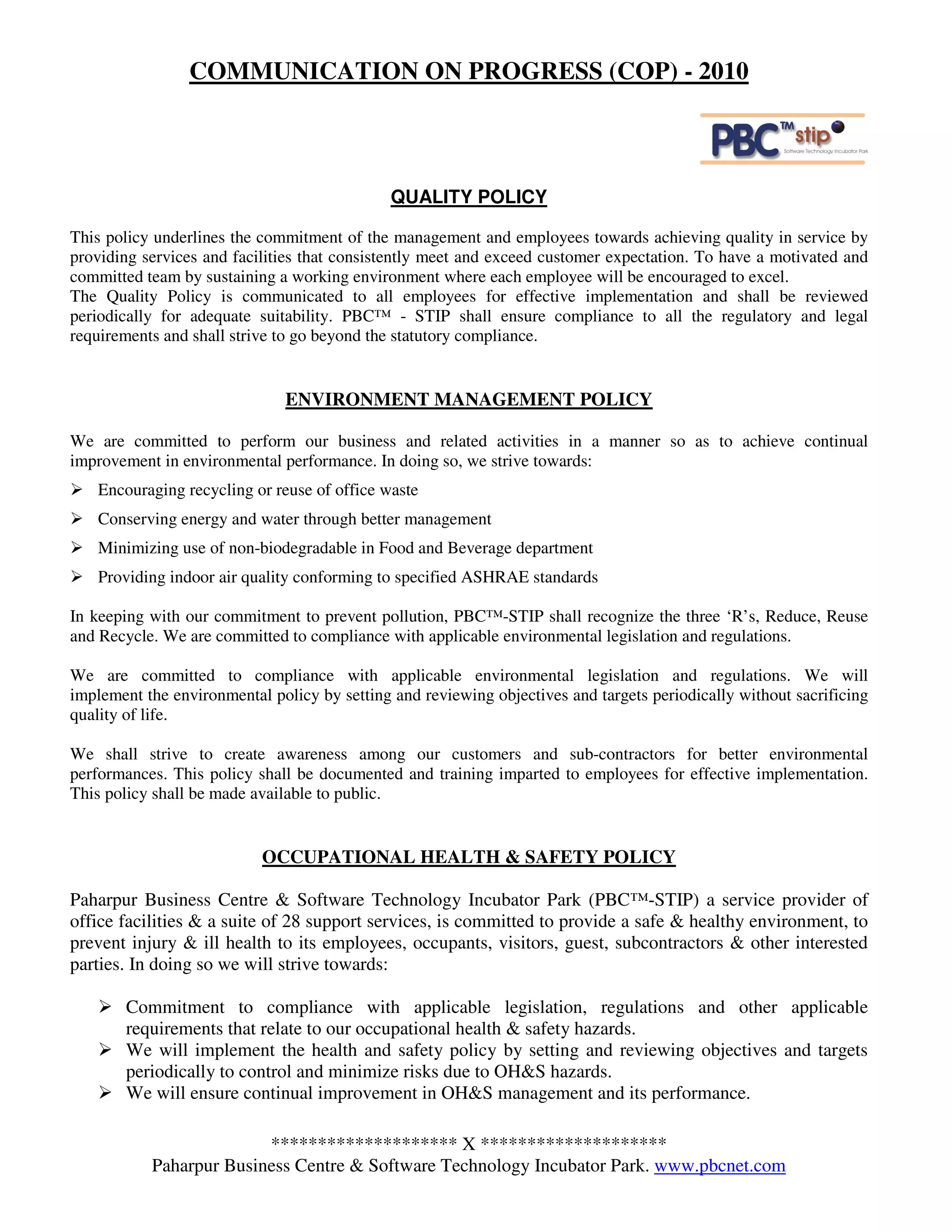COMMUNICATION ON PROGRESS (COP) - 2010



                                              QUALITY POLICY

This policy underlines the commitment of the management and employees towards achieving quality in service by
providing services and facilities that consistently meet and exceed customer expectation. To have a motivated and
committed team by sustaining a working environment where each employee will be encouraged to excel.
The Quality Policy is communicated to all employees for effective implementation and shall be reviewed
periodically for adequate suitability. PBC™ - STIP shall ensure compliance to all the regulatory and legal
requirements and shall strive to go beyond the statutory compliance.


                               ENVIRONMENT MANAGEMENT POLICY

We are committed to perform our business and related activities in a manner so as to achieve continual
improvement in environmental performance. In doing so, we strive towards:
    Encouraging recycling or reuse of office waste
    Conserving energy and water through better management
    Minimizing use of non-biodegradable in Food and Beverage department
    Providing indoor air quality conforming to specified ASHRAE standards

In keeping with our commitment to prevent pollution, PBC™-STIP shall recognize the three ‘R’s, Reduce, Reuse
and Recycle. We are committed to compliance with applicable environmental legislation and regulations.

We are committed to compliance with applicable environmental legislation and regulations. We will
implement the environmental policy by setting and reviewing objectives and targets periodically without sacrificing
quality of life.

We shall strive to create awareness among our customers and sub-contractors for better environmental
performances. This policy shall be documented and training imparted to employees for effective implementation.
This policy shall be made available to public.


                           OCCUPATIONAL HEALTH & SAFETY POLICY

Paharpur Business Centre & Software Technology Incubator Park (PBC™-STIP) a service provider of
office facilities & a suite of 28 support services, is committed to provide a safe & healthy environment, to
prevent injury & ill health to its employees, occupants, visitors, guest, subcontractors & other interested
parties. In doing so we will strive towards:

        Commitment to compliance with applicable legislation, regulations and other applicable
        requirements that relate to our occupational health & safety hazards.
        We will implement the health and safety policy by setting and reviewing objectives and targets
        periodically to control and minimize risks due to OH&S hazards.
        We will ensure continual improvement in OH&S management and its performance.

                         ******************** X ********************
           Paharpur Business Centre & Software Technology Incubator Park. www.pbcnet.com
 