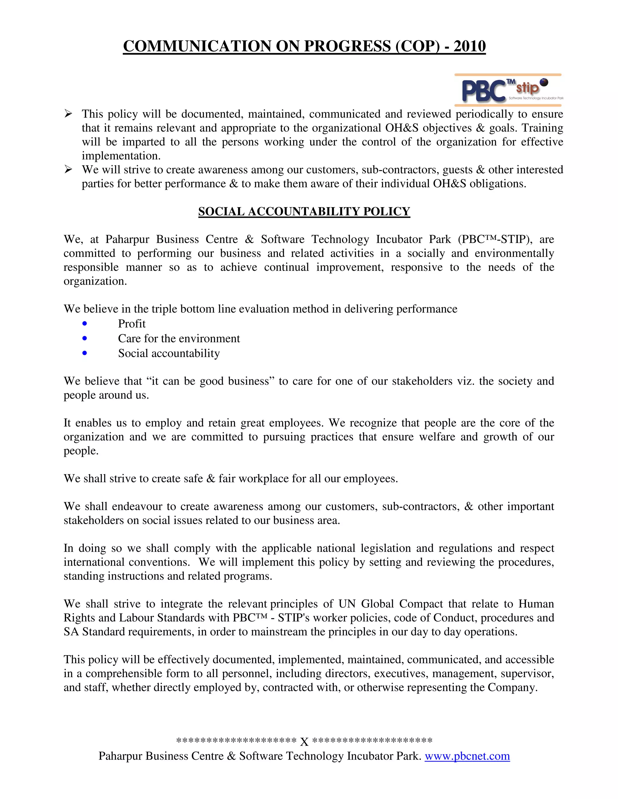 COMMUNICATION ON PROGRESS (COP) - 2010



   This policy will be documented, maintained, communicated and reviewed periodically to ensure
   that it remains relevant and appropriate to the organizational OH&S objectives & goals. Training
   will be imparted to all the persons working under the control of the organization for effective
   implementation.
   We will strive to create awareness among our customers, sub-contractors, guests & other interested
   parties for better performance & to make them aware of their individual OH&S obligations.

                            SOCIAL ACCOUNTABILITY POLICY

We, at Paharpur Business Centre & Software Technology Incubator Park (PBC™-STIP), are
committed to performing our business and related activities in a socially and environmentally
responsible manner so as to achieve continual improvement, responsive to the needs of the
organization.

We believe in the triple bottom line evaluation method in delivering performance
  •       Profit
  •       Care for the environment
  •       Social accountability

We believe that “it can be good business” to care for one of our stakeholders viz. the society and
people around us.

It enables us to employ and retain great employees. We recognize that people are the core of the
organization and we are committed to pursuing practices that ensure welfare and growth of our
people.

We shall strive to create safe & fair workplace for all our employees.

We shall endeavour to create awareness among our customers, sub-contractors, & other important
stakeholders on social issues related to our business area.

In doing so we shall comply with the applicable national legislation and regulations and respect
international conventions. We will implement this policy by setting and reviewing the procedures,
standing instructions and related programs.

We shall strive to integrate the relevant principles of UN Global Compact that relate to Human
Rights and Labour Standards with PBC™ - STIP's worker policies, code of Conduct, procedures and
SA Standard requirements, in order to mainstream the principles in our day to day operations.

This policy will be effectively documented, implemented, maintained, communicated, and accessible
in a comprehensible form to all personnel, including directors, executives, management, supervisor,
and staff, whether directly employed by, contracted with, or otherwise representing the Company.



                     ******************** X ********************
       Paharpur Business Centre & Software Technology Incubator Park. www.pbcnet.com
 