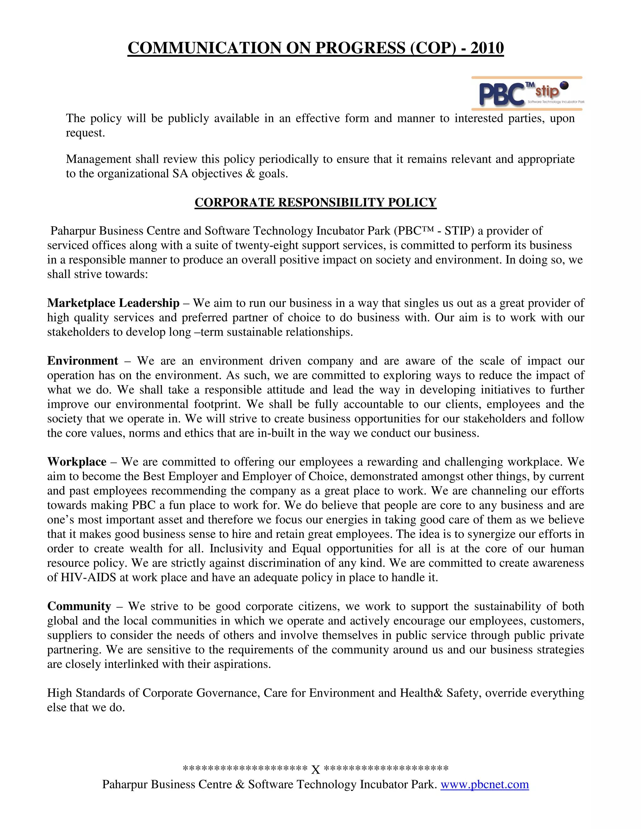 COMMUNICATION ON PROGRESS (COP) - 2010



   The policy will be publicly available in an effective form and manner to interested parties, upon
   request.

   Management shall review this policy periodically to ensure that it remains relevant and appropriate
   to the organizational SA objectives & goals.

                             CORPORATE RESPONSIBILITY POLICY

 Paharpur Business Centre and Software Technology Incubator Park (PBC™ - STIP) a provider of
serviced offices along with a suite of twenty-eight support services, is committed to perform its business
in a responsible manner to produce an overall positive impact on society and environment. In doing so, we
shall strive towards:

Marketplace Leadership – We aim to run our business in a way that singles us out as a great provider of
high quality services and preferred partner of choice to do business with. Our aim is to work with our
stakeholders to develop long –term sustainable relationships.

Environment – We are an environment driven company and are aware of the scale of impact our
operation has on the environment. As such, we are committed to exploring ways to reduce the impact of
what we do. We shall take a responsible attitude and lead the way in developing initiatives to further
improve our environmental footprint. We shall be fully accountable to our clients, employees and the
society that we operate in. We will strive to create business opportunities for our stakeholders and follow
the core values, norms and ethics that are in-built in the way we conduct our business.

Workplace – We are committed to offering our employees a rewarding and challenging workplace. We
aim to become the Best Employer and Employer of Choice, demonstrated amongst other things, by current
and past employees recommending the company as a great place to work. We are channeling our efforts
towards making PBC a fun place to work for. We do believe that people are core to any business and are
one’s most important asset and therefore we focus our energies in taking good care of them as we believe
that it makes good business sense to hire and retain great employees. The idea is to synergize our efforts in
order to create wealth for all. Inclusivity and Equal opportunities for all is at the core of our human
resource policy. We are strictly against discrimination of any kind. We are committed to create awareness
of HIV-AIDS at work place and have an adequate policy in place to handle it.

Community – We strive to be good corporate citizens, we work to support the sustainability of both
global and the local communities in which we operate and actively encourage our employees, customers,
suppliers to consider the needs of others and involve themselves in public service through public private
partnering. We are sensitive to the requirements of the community around us and our business strategies
are closely interlinked with their aspirations.

High Standards of Corporate Governance, Care for Environment and Health& Safety, override everything
else that we do.



                         ******************** X ********************
           Paharpur Business Centre & Software Technology Incubator Park. www.pbcnet.com
 