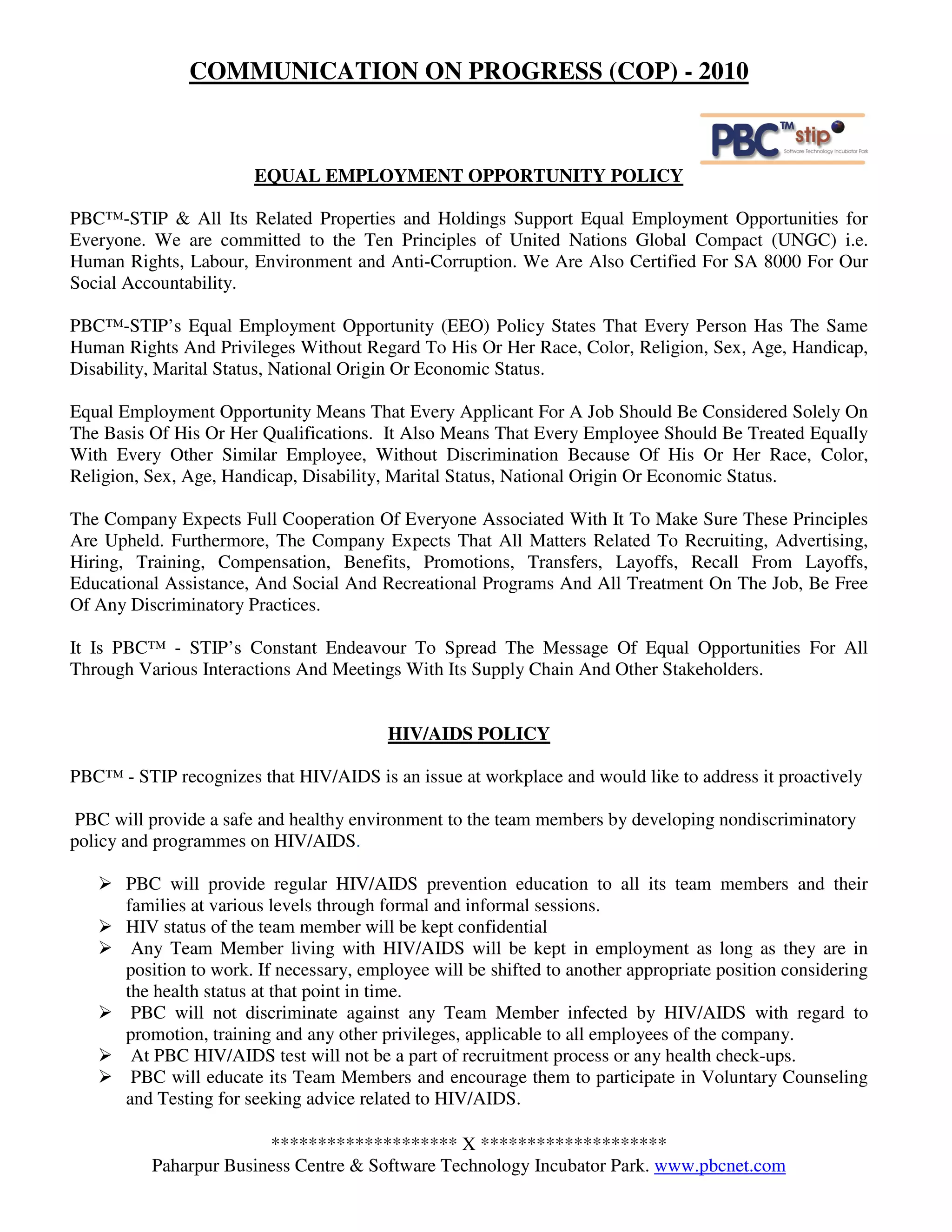 COMMUNICATION ON PROGRESS (COP) - 2010



                        EQUAL EMPLOYMENT OPPORTUNITY POLICY

PBC™-STIP & All Its Related Properties and Holdings Support Equal Employment Opportunities for
Everyone. We are committed to the Ten Principles of United Nations Global Compact (UNGC) i.e.
Human Rights, Labour, Environment and Anti-Corruption. We Are Also Certified For SA 8000 For Our
Social Accountability.

PBC™-STIP’s Equal Employment Opportunity (EEO) Policy States That Every Person Has The Same
Human Rights And Privileges Without Regard To His Or Her Race, Color, Religion, Sex, Age, Handicap,
Disability, Marital Status, National Origin Or Economic Status.

Equal Employment Opportunity Means That Every Applicant For A Job Should Be Considered Solely On
The Basis Of His Or Her Qualifications. It Also Means That Every Employee Should Be Treated Equally
With Every Other Similar Employee, Without Discrimination Because Of His Or Her Race, Color,
Religion, Sex, Age, Handicap, Disability, Marital Status, National Origin Or Economic Status.

The Company Expects Full Cooperation Of Everyone Associated With It To Make Sure These Principles
Are Upheld. Furthermore, The Company Expects That All Matters Related To Recruiting, Advertising,
Hiring, Training, Compensation, Benefits, Promotions, Transfers, Layoffs, Recall From Layoffs,
Educational Assistance, And Social And Recreational Programs And All Treatment On The Job, Be Free
Of Any Discriminatory Practices.

It Is PBC™ - STIP’s Constant Endeavour To Spread The Message Of Equal Opportunities For All
Through Various Interactions And Meetings With Its Supply Chain And Other Stakeholders.


                                          HIV/AIDS POLICY

PBC™ - STIP recognizes that HIV/AIDS is an issue at workplace and would like to address it proactively

 PBC will provide a safe and healthy environment to the team members by developing nondiscriminatory
policy and programmes on HIV/AIDS.

       PBC will provide regular HIV/AIDS prevention education to all its team members and their
       families at various levels through formal and informal sessions.
       HIV status of the team member will be kept confidential
        Any Team Member living with HIV/AIDS will be kept in employment as long as they are in
       position to work. If necessary, employee will be shifted to another appropriate position considering
       the health status at that point in time.
        PBC will not discriminate against any Team Member infected by HIV/AIDS with regard to
       promotion, training and any other privileges, applicable to all employees of the company.
        At PBC HIV/AIDS test will not be a part of recruitment process or any health check-ups.
        PBC will educate its Team Members and encourage them to participate in Voluntary Counseling
       and Testing for seeking advice related to HIV/AIDS.

                        ******************** X ********************
          Paharpur Business Centre & Software Technology Incubator Park. www.pbcnet.com
 