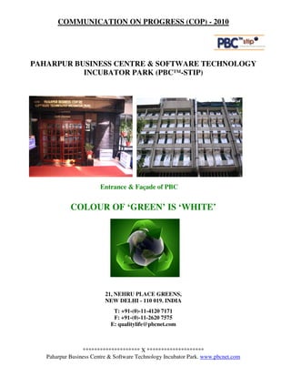 COMMUNICATION ON PROGRESS (COP) - 2010




PAHARPUR BUSINESS CENTRE & SOFTWARE TECHNOLOGY
           INCUBATOR PARK (PBC™-STIP)




                        Entrance & Façade of PBC


            COLOUR OF ‘GREEN’ IS ‘WHITE’




                          21, NEHRU PLACE GREENS,
                          NEW DELHI - 110 019. INDIA
                             T: +91-(0)-11-4120 7171
                             F: +91-(0)-11-2620 7575
                            E: qualitylife@pbcnet.com



                 ******************** X ********************
   Paharpur Business Centre & Software Technology Incubator Park. www.pbcnet.com
 