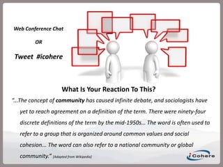 Web Conference Chat OR Tweet  #icohere What Is Your Reaction To This? “...The concept of community has caused infinite debate, and sociologists have yet to reach agreement on a definition of the term. There were ninety-four discrete definitions of the term by the mid-1950s… The word is often used to refer to a group that is organized around common values and social cohesion... The word can also refer to a national community or global community.” [Adapted from Wikipedia] 