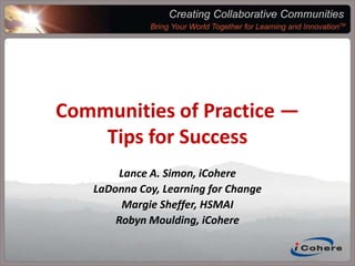 Creating Collaborative CommunitiesBring Your World Together For Learning and Innovation™Communities of Practice — Tips for SuccessLance A. Simon, iCohereLaDonna Coy, Learning for ChangeMargie Sheffer, HSMAIRobyn Moulding, iCohere