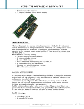 COMPUTER OPERATIONS & PACKAGES
65rmmakaha@gmail.com
 Faster than secondary memories.
 A computer cannot run without primary memory.
SECONDARY MEMORY
This type of memory is also known as external memory or non-volatile. It is slower than main
memory. These are used for storing data/Information permanently. CPU directly does not access
these memories instead they are accessed via input-output routines. Contents of secondary
memories are first transferred to main memory, and then CPU can access it. For example : disk,
CD-ROM, DVD etc.
Characteristic of Secondary Memory
 These are magnetic and optical memories
 It is known as backup memory.
 It is non-volatile memory.
 Data is permanently stored even if power is switched off.
 It is used for storage of data in a computer.
 Computer may run without secondary memory.
 Slower than primary memories.
RANDOM ACCESS MEMORY
RAM(Random Access Memory) is the internal memory of the CPU for storing data, program and
program result. It is read/write memory which stores data until the machine is working. As soon
as the machine is switched off, data is erased.
Access time in RAM is independent of the address that is, each storage location inside the
memory is as easy to reach as other locations and takes the same amount of time. Data in the
RAM can be accessed randomly but it is very expensive.
RAM is volatile, i.e. data stored in it is lost when we switch off the computer or if there is a
power failure. Hence a backup uninterruptible power system(UPS) is often used with computers.
RAM is small, both in terms of its physical size and in the amount of data it can hold.
RAM is of two types
 Static RAM (SRAM)
 Dynamic RAM (DRAM)
 