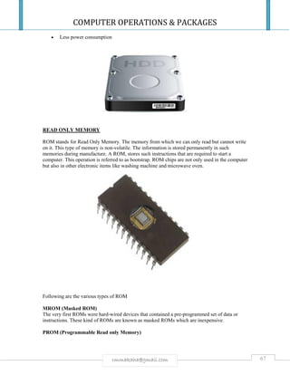 COMPUTER OPERATIONS & PACKAGES
67rmmakaha@gmail.com
 Less power consumption
READ ONLY MEMORY
ROM stands for Read Only Memory. The memory from which we can only read but cannot write
on it. This type of memory is non-volatile. The information is stored permanently in such
memories during manufacture. A ROM, stores such instructions that are required to start a
computer. This operation is referred to as bootstrap. ROM chips are not only used in the computer
but also in other electronic items like washing machine and microwave oven.
Following are the various types of ROM
MROM (Masked ROM)
The very first ROMs were hard-wired devices that contained a pre-programmed set of data or
instructions. These kind of ROMs are known as masked ROMs which are inexpensive.
PROM (Programmable Read only Memory)
 