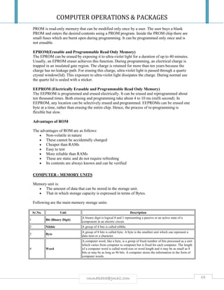 COMPUTER OPERATIONS & PACKAGES
68rmmakaha@gmail.com
PROM is read-only memory that can be modified only once by a user. The user buys a blank
PROM and enters the desired contents using a PROM program. Inside the PROM chip there are
small fuses which are burnt open during programming. It can be programmed only once and is
not erasable.
EPROM(Erasable and Programmable Read Only Memory)
The EPROM can be erased by exposing it to ultra-violet light for a duration of up to 40 minutes.
Usually, an EPROM eraser achieves this function. During programming, an electrical charge is
trapped in an insulated gate region. The charge is retained for more than ten years because the
charge has no leakage path. For erasing this charge, ultra-violet light is passed through a quartz
crystal window(lid). This exposure to ultra-violet light dissipates the charge. During normal use
the quartz lid is sealed with a sticker.
EEPROM (Electrically Erasable and Programmable Read Only Memory)
The EEPROM is programmed and erased electrically. It can be erased and reprogrammed about
ten thousand times. Both erasing and programming take about 4 to 10 ms (milli second). In
EEPROM, any location can be selectively erased and programmed. EEPROMs can be erased one
byte at a time, rather than erasing the entire chip. Hence, the process of re-programming is
flexible but slow.
Advantages of ROM
The advantages of ROM are as follows:
 Non-volatile in nature
 These cannot be accidentally changed
 Cheaper than RAMs
 Easy to test
 More reliable than RAMs
 These are static and do not require refreshing
 Its contents are always known and can be verified
COMPUTER - MEMORY UNITS
Memory unit is:
 The amount of data that can be stored in the storage unit.
 That in which storage capacity is expressed in terms of Bytes.
Following are the main memory storage units:
Sr.No. Unit Description
1 Bit (Binary Digit)
A binary digit is logical 0 and 1 representing a passive or an active state of a
component in an electric circuit.
2 Nibble A group of 4 bits is called nibble.
3 Byte
A group of 8 bits is called byte. A byte is the smallest unit which can represent a
data item or a character.
4 Word
A computer word, like a byte, is a group of fixed number of bits processed as a unit
which varies from computer to computer but is fixed for each computer. The length
of a computer word is called word-size or word length and it may be as small as 8
bits or may be as long as 96 bits. A computer stores the information in the form of
computer words.
 