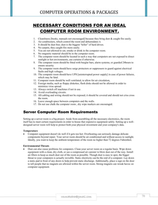 COMPUTER OPERATIONS & PACKAGES
70rmmakaha@gmail.com
NECESSARY CONDITIONS FOR AN IDEAL
COMPUTER ROOM ENVIRONMENT.
1. Cleanliness [books, manuals not encouraged] because they bring dust & caught fire easily.
2. Air conditioners, which control the room and dehumidates it.
3. It should be dust free; dust is the biggest “killer” of hard drives.
4. No carpets, they caught fire more easily.
5. You are not allowed to eat, smoke or drink in the computer room.
6. No magnetic material should be in the computer room.
7. The computer room should be located in such a way that computers are not exposed to direct
sunlight or hot environments, use curtains if otherwise.
8. The computer room should be fitted with burglar bars, alarm systems, or guarded 24hours to
ensure security.
9. The computer room should have surge protectors or suppressors to guard against electrical
faults and high voltages.
10. The computer room should have UPS [uninterrupted power supply] in case of power failures,
which may be fatal.
11. Computer room should be well ventilated, to allow for air circulation,
12. Foreign media, such as floppy diskettes, flash disks should not be allowed in order to
minimize virus spread.
13. Always switch off machines if not in use.
14. Avoid overloading circuits.
15. All cabling and wiring should not be exposed; it should be covered and should not criss cross
the room.
16. Leave enough space between computers and the walls.
17. Do not use chalk the computer room , dry wipe markers are encouraged.
Server Computer Room Requirements
Setting up a server room is a big project. Aside from assembling all the necessary electronics, the room
itself has to meet certain requirements in order to house that expensive equipment safely. Setting up a well-
designed server room will help to protect both your physical investment and your company's data.
Temperature
 Computer equipment doesn't do well if it gets too hot. Overheating can seriously damage delicate
components beyond repair. Your server room should be air conditioned and without access to sunlight.
Ideally, you want to keep the ambient temperature of the room no higher than 72 degrees Fahrenheit.
Environmental Threats
 Dust can also cause problems for computers. Clean your server room on a regular basis. Wipe down
equipment with a clean, dry cloth, or use a compressed air canister to blow dust out of the way. Install
air filters to keep as much dust out of the room as possible. Though dust is easy to spot, the bigger
threat to your computers is actually invisible. Static electricity can be the end of a computer. Lay down
a static pad in front of any doors to help prevent static discharge. Additionally, place a sign on the door
to tell people that no magnets are allowed within the server room. Strong magnets can wreak havoc on
computer equipment.
 