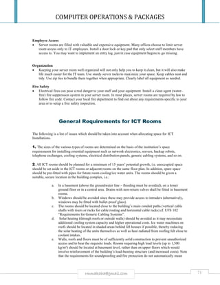 COMPUTER OPERATIONS & PACKAGES
71rmmakaha@gmail.com
Employee Access
 Server rooms are filled with valuable and expensive equipment. Many offices choose to limit server
room access only to IT employees. Install a door lock or key pad that only select staff members have
access to. You may want to implement an entry log, just in case equipment begins to go missing.
Organization
 Keeping your server room well organized will not only help you to keep it clean, but it will also make
life much easier for the IT team. Use sturdy server racks to maximize your space. Keep cables neat and
tidy. Use zip ties to bundle them together when appropriate. Clearly label all equipment as needed.
Fire Safety
 Electrical fires can pose a real danger to your staff and your equipment. Install a clean agent (water-
free) fire suppression system in your server room. In most places, server rooms are required by law to
follow fire code. Contact your local fire department to find out about any requirements specific to your
area or to setup a free safety inspection.
General Requirements for ICT Rooms
The following is a list of issues which should be taken into account when allocating space for ICT
Installations.
1. The sizes of the various types of rooms are determined on the basis of the institution’s space
requirements for installing essential equipment such as network electronics, servers, backup robots,
telephone exchanges, cooling systems, electrical distribution panels, generic cabling systems, and so on.
2. All ICT rooms should be planned for a minimum of 15 years’ potential growth, i.e. unoccupied space
should be set aside in the ICT rooms or adjacent rooms on the same floor plan. In addition, spare space
should be pre-fitted with pipes for future room cooling/ice water units. The rooms should be given a
suitable, secure location in the building complex, i.e.:
a. In a basement (above the groundwater line – flooding must be avoided), on a lower
ground floor or in a central area. Drains with non-return valves shall be fitted in basement
rooms.
b. Windows should be avoided since these may provide access to intruders (alternatively,
windows may be fitted with bullet-proof glass).
c. The rooms should be located close to the building’s main conduit paths (vertical cable
shafts with risers or racks for cable routing and horizontal cable racks) cf. UFS 102
“Requirements for Generic Cabling Systems”.
d. Solar heating (through roofs or outside walls) should be avoided as it may necessitate
additional cooling system capacity and higher operational costs. Ice water machines on
roofs should be located in shaded areas behind lift houses if possible, thereby reducing
the solar heating of the units themselves as well as heat radiated from roofing felt close to
coolant intakes.
e. Walls, roofs and floors must be of sufficiently solid construction to prevent unauthorized
access and to bear the requisite loads. Rooms requiring high load levels (up to 1,500
kg/m²) should be located at basement level, rather than on upper floors which would
involve reinforcement of the building’s load-bearing structure (and increased costs). Note
that the requirements for soundproofing and fire protection do not automatically mean
 