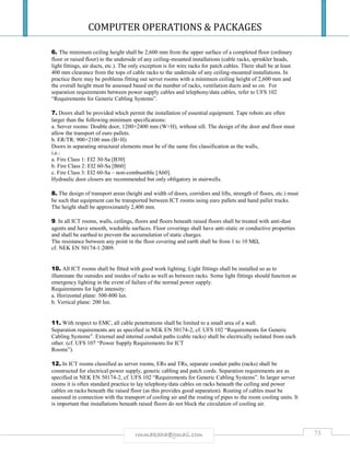COMPUTER OPERATIONS & PACKAGES
73rmmakaha@gmail.com
6. The minimum ceiling height shall be 2,600 mm from the upper surface of a completed floor (ordinary
floor or raised floor) to the underside of any ceiling-mounted installations (cable racks, sprinkler heads,
light fittings, air ducts, etc.). The only exception is for wire racks for patch cables. There shall be at least
400 mm clearance from the tops of cable racks to the underside of any ceiling-mounted installations. In
practice there may be problems fitting out server rooms with a minimum ceiling height of 2,600 mm and
the overall height must be assessed based on the number of racks, ventilation ducts and so on. For
separation requirements between power supply cables and telephony/data cables, refer to UFS 102
“Requirements for Generic Cabling Systems”.
7. Doors shall be provided which permit the installation of essential equipment. Tape robots are often
larger than the following minimum specifications:
a. Server rooms: Double door, 1200×2400 mm (W×H), without sill. The design of the door and floor must
allow the transport of euro pallets.
b. ER/TR: 900×2100 mm (B×H)
Doors in separating structural elements must be of the same fire classification as the walls,
i.e.:
a. Fire Class 1: EI2 30-Sa [B30]
b. Fire Class 2: EI2 60-Sa [B60]
c. Fire Class 3: EI2 60-Sa – non-combustible [A60].
Hydraulic door closers are recommended but only obligatory in stairwells.
8. The design of transport areas (height and width of doors, corridors and lifts, strength of floors, etc.) must
be such that equipment can be transported between ICT rooms using euro pallets and hand pallet trucks.
The height shall be approximately 2,400 mm.
9. In all ICT rooms, walls, ceilings, floors and floors beneath raised floors shall be treated with anti-dust
agents and have smooth, washable surfaces. Floor coverings shall have anti-static or conductive properties
and shall be earthed to prevent the accumulation of static charges.
The resistance between any point in the floor covering and earth shall be from 1 to 10 MΩ,
cf. NEK EN 50174-1:2009.
10. All ICT rooms shall be fitted with good work lighting. Light fittings shall be installed so as to
illuminate the outsides and insides of racks as well as between racks. Some light fittings should function as
emergency lighting in the event of failure of the normal power supply.
Requirements for light intensity:
a. Horizontal plane: 500-800 lux.
b. Vertical plane: 200 lux.
11. With respect to EMC, all cable penetrations shall be limited to a small area of a wall.
Separation requirements are as specified in NEK EN 50174-2, cf. UFS 102 “Requirements for Generic
Cabling Systems”. External and internal conduit paths (cable racks) shall be electrically isolated from each
other. (cf. UFS 107 “Power Supply Requirements for ICT
Rooms”).
12. In ICT rooms classified as server rooms, ERs and TRs, separate conduit paths (racks) shall be
constructed for electrical power supply, generic cabling and patch cords. Separation requirements are as
specified in NEK EN 50174-2, cf. UFS 102 “Requirements for Generic Cabling Systems”. In larger server
rooms it is often standard practice to lay telephony/data cables on racks beneath the ceiling and power
cables on racks beneath the raised floor (as this provides good separation). Routing of cables must be
assessed in connection with the transport of cooling air and the routing of pipes to the room cooling units. It
is important that installations beneath raised floors do not block the circulation of cooling air.
 