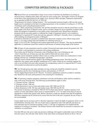 COMPUTER OPERATIONS & PACKAGES
74rmmakaha@gmail.com
13. Raised floors are recommended in larger server rooms to facilitate the distribution of cooling air,
electrical power, telephony/data cables and water for room cooling units. The heights of floors are designed
on the basis of the requirements for the supply of air, electrical cables and pipes. Separation requirements
are as specified in NEK EN 50174-2, cf. UFS 102
“Requirements for Generic Cabling Systems”. The recommended minimum height is 400 mm (the actual
height must be calculated on the basis of cooling requirements or the circulation of cooling air, cf. UFS 108
“Ventilation and Cooling Requirements for ICT
Rooms”. When constructing a raised floor, the sub-floor should be lowered so that the raised floor is at the
same height as the floors in adjacent rooms, such as corridors. Ramps for access should be avoided as these
hinder the transport of equipment on euro pallets using a hand pallet truck. Raised floors should be
designed with the necessary quality to withstand the weight of equipment which is to be installed or
transported. In important ICT rooms the load may approach 1,500 kg/m². Normally, floors in teaching or
office buildings are designed for loads of 300 kg/m².
It should be noted that it is possible to establish fully-functional computer rooms without using raised
floors, i.e. by using cooling racks and chambers for collecting warm air, cf.
Figure 5.10 in UFS 108 “Ventilation and cooling requirements for ICT Rooms”. This may be particularly
applicable if a traditional raised floor cannot be used because of limited ceiling height at the location.
14. All types of water penetration must be avoided. Pressurized water pipes present the greatest risk. The
use of water is only permitted in connection with cooling installations.
Floor drains may be fitted but will present a risk of flooding in the event of backing up, and
if the U-bend dries out. If drains are used, they shall be fitted with non-return valves.
Humidity sensors should be installed in floors close to cooling units (to detect any condensation or water
leakage) and near any “forbidden through pipes” and drains.
Humidity sensors should transmit signals to the building management system. Note that local fire
authorities may require water sprinkler installations in ICT rooms if these do not constitute separate fire
cells or are not fitted with some other automatic fire extinguishing system (it is expected that ICT rooms
will normally be locked and not used by the public).
15. Any through-going water pipes and pipes serving cooling units should be insulated to prevent
condensation and the risk of introducing extrinsic earth potential, cf. UFS 107
“Power Supply Requirements for ICT Rooms”. If extrinsic installations cannot be avoided or insulated,
they should have the same earth potential as the remaining ICT installations.
16. All operating computer equipment, distribution networks and backbone cables shall be installed in
racks with access from the front. The following recommendations apply to racks:
a. Clearance at front: 1500 mm
b. Clearance at back: 1000 mm
c. Rack dimensions in server rooms and similar rooms: 800×1000 mm (W×D)
d. Rack dimensions in ER, TR, bays and similar rooms: 800×800 mm (W×D).
The amount of clearance is dictated by NEK EN 50174 which states that the “smallest clearance at all
surfaces on racks and cabinets where access is required shall be 1.2 m”. In small rooms (bays) it may be
appropriate to install racks against walls. Before a decision is made one should ensure that all installation
and future expansion can be carried out by access from the front of the rack. In general, the use of bays is
not recommended.
Greater depth may be necessary and it is therefore important to check the depth of equipment which is to be
installed before selecting racks. The use of open racks as opposed to racks with sidewalls and doors (at
front and back) must be assessed according to need, i.e. the type of equipment to be installed and the
regulation of cooling air circulation. The distance between racks should also be assessed in connection with
ventilation via raised floors.
Note that 800 mm wide server racks may present a challenge with regard to undesirable warm air flowing
from the warm to the cold side of the interior of the racks (short-circuiting the desired air flow). This air
 