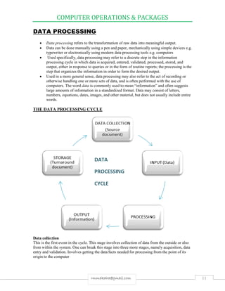 COMPUTER OPERATIONS & PACKAGES
11rmmakaha@gmail.com
DATA PROCESSING
 Data processing refers to the transformation of raw data into meaningful output.
 Data can be done manually using a pen and paper, mechanically using simple devices e.g.
typewriter or electronically using modern data processing tools e.g. computers
 Used specifically, data processing may refer to a discrete step in the information
processing cycle in which data is acquired, entered, validated, processed, stored, and
output, either in response to queries or in the form of routine reports; the processing is the
step that organizes the information in order to form the desired output.
 Used in a more general sense, data processing may also refer to the act of recording or
otherwise handling one or more sets of data, and is often performed with the use of
computers. The word data is commonly used to mean “information” and often suggests
large amounts of information in a standardized format. Data may consist of letters,
numbers, equations, dates, images, and other material, but does not usually include entire
words.
THE DATA PROCESSING CYCLE
Data collection
This is the first event in the cycle. This stage involves collection of data from the outside or also
from within the system. One can break this stage into three more stages, namely acquisition, data
entry and validation. Involves getting the data/facts needed for processing from the point of its
origin to the computer
 