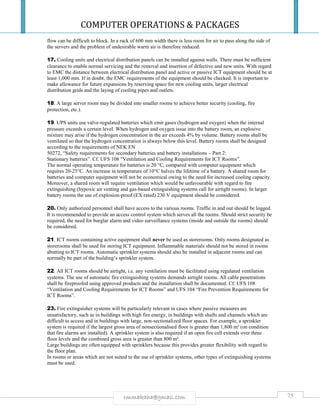 COMPUTER OPERATIONS & PACKAGES
75rmmakaha@gmail.com
flow can be difficult to block. In a rack of 600 mm width there is less room for air to pass along the side of
the servers and the problem of undesirable warm air is therefore reduced.
17. Cooling units and electrical distribution panels can be installed against walls. There must be sufficient
clearance to enable normal servicing and the removal and insertion of defective and new units. With regard
to EMC the distance between electrical distribution panel and active or passive ICT equipment should be at
least 1,000 mm. If in doubt, the EMC requirements of the equipment should be checked. It is important to
make allowance for future expansions by reserving space for new cooling units, larger electrical
distribution grids and the laying of cooling pipes and outlets.
18. A large server room may be divided into smaller rooms to achieve better security (cooling, fire
protection, etc.).
19. UPS units use valve-regulated batteries which emit gases (hydrogen and oxygen) when the internal
pressure exceeds a certain level. When hydrogen and oxygen issue into the battery room, an explosive
mixture may arise if the hydrogen concentration in the air exceeds 4% by volume. Battery rooms shall be
ventilated so that the hydrogen concentration is always below this level. Battery rooms shall be designed
according to the requirements of NEK EN
50272, “Safety requirements for secondary batteries and battery installations – Part 2:
Stationary batteries”. Cf. UFS 108 “Ventilation and Cooling Requirements for ICT Rooms”.
The normal operating temperature for batteries is 20 °C, compared with computer equipment which
requires 20-25°C. An increase in temperature of 10°C halves the lifetime of a battery. A shared room for
batteries and computer equipment will not be economical owing to the need for increased cooling capacity.
Moreover, a shared room will require ventilation which would be unfavourable with regard to fire
extinguishing (hypoxic air venting and gas-based extinguishing systems call for airtight rooms). In larger
battery rooms the use of explosion-proof (EX rated) 230 V equipment should be considered.
20. Only authorized personnel shall have access to the various rooms. Traffic in and out should be logged.
It is recommended to provide an access control system which serves all the rooms. Should strict security be
required, the need for burglar alarm and video surveillance systems (inside and outside the rooms) should
be considered.
21. ICT rooms containing active equipment shall never be used as storerooms. Only rooms designated as
storerooms shall be used for storing ICT equipment. Inflammable materials should not be stored in rooms
abutting to ICT rooms. Automatic sprinkler systems should also be installed in adjacent rooms and can
normally be part of the building’s sprinkler system.
22. All ICT rooms should be airtight, i.e. any ventilation must be facilitated using regulated ventilation
systems. The use of automatic fire extinguishing systems demands airtight rooms. All cable penetrations
shall be fireproofed using approved products and the installation shall be documented. Cf. UFS 108
“Ventilation and Cooling Requirements for ICT Rooms” and UFS 104 “Fire Prevention Requirements for
ICT Rooms”.
23. Fire extinguisher systems will be particularly relevant in cases where passive measures are
unsatisfactory, such as in buildings with high fire energy, in buildings with shafts and channels which are
difficult to access and in buildings with large, non-sectionalized floor spaces. For example, a sprinkler
system is required if the largest gross area of nonsectionalised floor is greater than 1,800 m² (on condition
that fire alarms are installed). A sprinkler system is also required if an open fire cell extends over three
floor levels and the combined gross area is greater than 800 m².
Large buildings are often equipped with sprinklers because this provides greater flexibility with regard to
the floor plan.
In rooms or areas which are not suited to the use of sprinkler systems, other types of extinguishing systems
must be used.
 