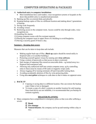 COMPUTER OPERATIONS & PACKAGES
77rmmakaha@gmail.com
4) Authorized entry to computer installations
 Most installations have card readers, voice recognition systems or keypads on the
doors that prohibit entry to unauthorized personnel.
5) Backing-up files on external disks periodically.
6) Keeping backup copies of files in a different location and making about 3 generations
of backup.
7) Saving work frequently
8) Avoiding viruses.
9) Restricting access to the computer room. Access could be only through codes, voice
recognition etc.
10) Installing fire alarms.
11) Lining computer rooms with fire resistant material.
12) Placing the computer room in upper floors of a building to avoid burglaries.
13) Having a security guard 24 hours a day.
Summary - Keeping data secure
Measures that can be taken to keep data safe include:
 Making regular back-ups of files. (Back up copies should be stored safely in
fireproof safes or in another building.)
 Protecting yourself against viruses by running anti-virus software.
 Using a system of passwords so that access to data is restricted.
 Safe storage of important files stored on removable disks - eg locked away in a
fireproof and waterproof safe.
 Allowing only authorized staff into certain computer areas, eg by controlling
entry to these areas by means of ID cards or magnetic swipe cards.
 Always logging off or turning terminals off and if possible locking them.
 Avoiding accidentally deletion of files by write-protecting disks.
 Using data encryption techniques to code data so that it makes no apparent sense
 BACK UP
 Copying or saving data to a different location. One can restore the backup
copy if data is lost or damaged.
 To create a copy of a disk’s contents on another location for safe keeping.
Since hard drives are not infallible, it is recommended that you backup its
contents regularly.
DISASTER PLANNING
 Many companies have comprehensive emergency plans so that even after suffering a
severe:
 Bomb
 Fire damage
 Natural disaster, the company can be up and running within a day or
two.
 