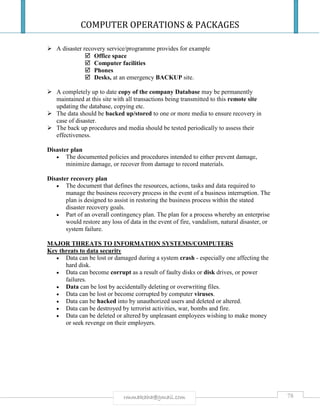 COMPUTER OPERATIONS & PACKAGES
78rmmakaha@gmail.com
 A disaster recovery service/programme provides for example
 Office space
 Computer facilities
 Phones
 Desks, at an emergency BACKUP site.
 A completely up to date copy of the company Database may be permanently
maintained at this site with all transactions being transmitted to this remote site
updating the database, copying etc.
 The data should be backed up/stored to one or more media to ensure recovery in
case of disaster.
 The back up procedures and media should be tested periodically to assess their
effectiveness.
Disaster plan
 The documented policies and procedures intended to either prevent damage,
minimize damage, or recover from damage to record materials.
Disaster recovery plan
 The document that defines the resources, actions, tasks and data required to
manage the business recovery process in the event of a business interruption. The
plan is designed to assist in restoring the business process within the stated
disaster recovery goals.
 Part of an overall contingency plan. The plan for a process whereby an enterprise
would restore any loss of data in the event of fire, vandalism, natural disaster, or
system failure.
MAJOR THREATS TO INFORMATION SYSTEMS/COMPUTERS
Key threats to data security
 Data can be lost or damaged during a system crash - especially one affecting the
hard disk.
 Data can become corrupt as a result of faulty disks or disk drives, or power
failures.
 Data can be lost by accidentally deleting or overwriting files.
 Data can be lost or become corrupted by computer viruses.
 Data can be hacked into by unauthorized users and deleted or altered.
 Data can be destroyed by terrorist activities, war, bombs and fire.
 Data can be deleted or altered by unpleasant employees wishing to make money
or seek revenge on their employers.
 