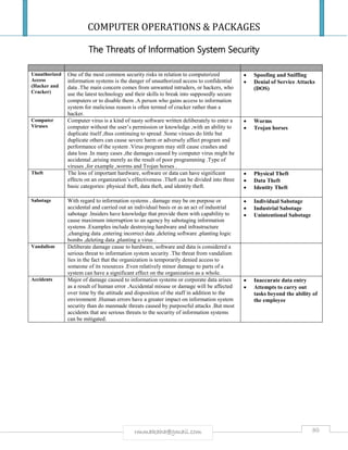 COMPUTER OPERATIONS & PACKAGES
80rmmakaha@gmail.com
The Threats of Information System Security
Unauthorized
Access
(Hacker and
Cracker)
One of the most common security risks in relation to computerized
information systems is the danger of unauthorized access to confidential
data .The main concern comes from unwanted intruders, or hackers, who
use the latest technology and their skills to break into supposedly secure
computers or to disable them .A person who gains access to information
system for malicious reason is often termed of cracker rather than a
hacker.
 Spoofing and Sniffing
 Denial of Service Attacks
(DOS)
Computer
Viruses
Computer virus is a kind of nasty software written deliberately to enter a
computer without the user’s permission or knowledge ,with an ability to
duplicate itself ,thus continuing to spread .Some viruses do little but
duplicate others can cause severe harm or adversely affect program and
performance of the system .Virus program may still cause crashes and
data loss .In many cases ,the damages caused by computer virus might be
accidental ,arising merely as the result of poor programming .Type of
viruses ,for example ,worms and Trojan horses .
 Worms
 Trojan horses
Theft The loss of important hardware, software or data can have significant
effects on an organization’s effectiveness .Theft can be divided into three
basic categories: physical theft, data theft, and identity theft.
 Physical Theft
 Data Theft
 Identity Theft
Sabotage With regard to information systems , damage may be on purpose or
accidental and carried out an individual basis or as an act of industrial
sabotage .Insiders have knowledge that provide them with capability to
cause maximum interruption to an agency by sabotaging information
systems .Examples include destroying hardware and infrastructure
,changing data ,entering incorrect data ,deleting software ,planting logic
bombs ,deleting data ,planting a virus .
 Individual Sabotage
 Industrial Sabotage
 Unintentional Sabotage
Vandalism Deliberate damage cause to hardware, software and data is considered a
serious threat to information system security .The threat from vandalism
lies in the fact that the organization is temporarily denied access to
someone of its resources .Even relatively minor damage to parts of a
system can have a significant effect on the organization as a whole.
Accidents Major of damage caused to information systems or corporate data arises
as a result of human error .Accidental misuse or damage will be affected
over time by the attitude and disposition of the staff in addition to the
environment .Human errors have a greater impact on information system
security than do manmade threats caused by purposeful attacks .But most
accidents that are serious threats to the security of information systems
can be mitigated.
 Inaccurate data entry
 Attempts to carry out
tasks beyond the ability of
the employee
 