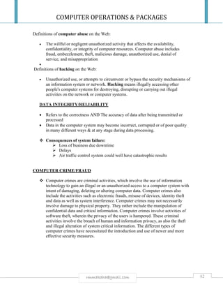 COMPUTER OPERATIONS & PACKAGES
82rmmakaha@gmail.com
Definitions of computer abuse on the Web:
 The willful or negligent unauthorized activity that affects the availability,
confidentiality, or integrity of computer resources. Computer abuse includes
fraud, embezzlement, theft, malicious damage, unauthorized use, denial of
service, and misappropriation

Definitions of hacking on the Web:
 Unauthorized use, or attempts to circumvent or bypass the security mechanisms of
an information system or network. Hacking means illegally accessing other
people's computer systems for destroying, disrupting or carrying out illegal
activities on the network or computer systems.
DATA INTEGRITY/RELIABILITY
 Refers to the correctness AND The accuracy of data after being transmitted or
processed
 Data in the computer system may become incorrect, corrupted or of poor quality
in many different ways & at any stage during data processing.
 Consequences of system failure:
 Loss of business due downtime
 Delays
 Air traffic control system could well have catastrophic results
COMPUTER CRIME/FRAUD
 Computer crimes are criminal activities, which involve the use of information
technology to gain an illegal or an unauthorized access to a computer system with
intent of damaging, deleting or altering computer data. Computer crimes also
include the activities such as electronic frauds, misuse of devices, identity theft
and data as well as system interference. Computer crimes may not necessarily
involve damage to physical property. They rather include the manipulation of
confidential data and critical information. Computer crimes involve activities of
software theft, wherein the privacy of the users is hampered. These criminal
activities involve the breach of human and information privacy, as also the theft
and illegal alteration of system critical information. The different types of
computer crimes have necessitated the introduction and use of newer and more
effective security measures.
 