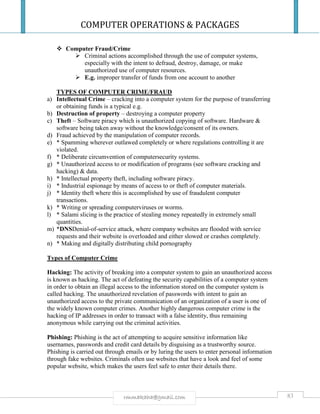 COMPUTER OPERATIONS & PACKAGES
83rmmakaha@gmail.com
 Computer Fraud/Crime
 Criminal actions accomplished through the use of computer systems,
especially with the intent to defraud, destroy, damage, or make
unauthorized use of computer resources.
 E.g. improper transfer of funds from one account to another
TYPES OF COMPUTER CRIME/FRAUD
a) Intellectual Crime – cracking into a computer system for the purpose of transferring
or obtaining funds is a typical e.g.
b) Destruction of property – destroying a computer property
c) Theft – Software piracy which is unauthorized copying of software. Hardware &
software being taken away without the knowledge/consent of its owners.
d) Fraud achieved by the manipulation of computer records.
e) * Spamming wherever outlawed completely or where regulations controlling it are
violated.
f) * Deliberate circumvention of computersecurity systems.
g) * Unauthorized access to or modification of programs (see software cracking and
hacking) & data.
h) * Intellectual property theft, including software piracy.
i) * Industrial espionage by means of access to or theft of computer materials.
j) * Identity theft where this is accomplished by use of fraudulent computer
transactions.
k) * Writing or spreading computerviruses or worms.
l) * Salami slicing is the practice of stealing money repeatedly in extremely small
quantities.
m) *DNSDenial-of-service attack, where company websites are flooded with service
requests and their website is overloaded and either slowed or crashes completely.
n) * Making and digitally distributing child pornography
Types of Computer Crime
Hacking: The activity of breaking into a computer system to gain an unauthorized access
is known as hacking. The act of defeating the security capabilities of a computer system
in order to obtain an illegal access to the information stored on the computer system is
called hacking. The unauthorized revelation of passwords with intent to gain an
unauthorized access to the private communication of an organization of a user is one of
the widely known computer crimes. Another highly dangerous computer crime is the
hacking of IP addresses in order to transact with a false identity, thus remaining
anonymous while carrying out the criminal activities.
Phishing: Phishing is the act of attempting to acquire sensitive information like
usernames, passwords and credit card details by disguising as a trustworthy source.
Phishing is carried out through emails or by luring the users to enter personal information
through fake websites. Criminals often use websites that have a look and feel of some
popular website, which makes the users feel safe to enter their details there.
 