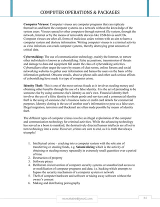 COMPUTER OPERATIONS & PACKAGES
84rmmakaha@gmail.com
Computer Viruses: Computer viruses are computer programs that can replicate
themselves and harm the computer systems on a network without the knowledge of the
system users. Viruses spread to other computers through network file system, through the
network, Internet or by the means of removable devices like USB drives and CDs.
Computer viruses are after all, forms of malicious codes written with an aim to harm a
computer system and destroy information. Writing computer viruses is a criminal activity
as virus infections can crash computer systems, thereby destroying great amounts of
critical data.
Cyberstalking: The use of communication technology, mainly the Internet, to torture
other individuals is known as cyberstalking. False accusations, transmission of threats
and damage to data and equipment fall under the class of cyberstalking activities.
Cyberstalkers often target the users by means of chat rooms, online forums and social
networking websites to gather user information and harass the users on the basis of the
information gathered. Obscene emails, abusive phone calls and other such serious effects
of cyberstalking have made it a type of computer crime.
Identity Theft: This is one of the most serious frauds as it involves stealing money and
obtaining other benefits through the use of a false identity. It is the act of pretending to be
someone else by using someone else's identity as one's own. Financial identity theft
involves the use of a false identity to obtain goods and services and a commercial identity
theft is the using of someone else’s business name or credit card details for commercial
purposes. Identity cloning is the use of another user's information to pose as a false user.
Illegal migration, terrorism and blackmail are often made possible by means of identity
theft.
The different types of computer crimes involve an illegal exploitation of the computer
and communication technology for criminal activities. While the advancing technology
has served as a boon to mankind, the destructively directed human intellects are all set to
turn technology into a curse. However, crimes are sure to end, as it is truth that always
triumphs!
1. Intellectual crime – cracking into a computer system with the sole aim of
transferring or stealing funds, e.g. Salami slicing which is the activity of
obtaining or stealing money repeatedly in extremely small quantities over a period
of time
2. Destruction of property
3. Software piracy
4. Deliberate circumvention of computer security systems or unauthorized access to
or modification of computer programs and data; i.e. hacking which attempts to
bypass the security mechanism of a computer system or network
5. Theft of computer hardware and software or taking away software without the
owner’s consent
6. Making and distributing pornography
 