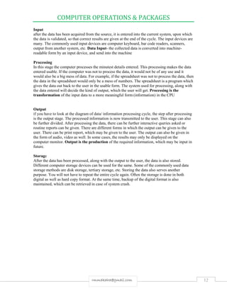 COMPUTER OPERATIONS & PACKAGES
12rmmakaha@gmail.com
Input
after the data has been acquired from the source, it is entered into the current system, upon which
the data is validated, so that correct results are given at the end of the cycle. The input devices are
many. The commonly used input devices are computer keyboard, bar code readers, scanners,
output from another system, etc. Data Input- the collected data is converted into machine-
readable form by an input device, and send into the machine
Processing
In this stage the computer processes the minutest details entered. This processing makes the data
entered usable. If the computer was not to process the data, it would not be of any use and it
would also be a big mess of data. For example, if the spreadsheet was not to process the data, then
the data in the spreadsheet would only be a mess of numbers. The spreadsheet is a program which
gives the data out back to the user in the usable form. The system used for processing, along with
the data entered will decide the kind of output, which the user will get. Processing is the
transformation of the input data to a more meaningful form (information) in the CPU
Output
if you have to look at the diagram of data/ information processing cycle, the step after processing
is the output stage. The processed information is now transmitted to the user. This stage can also
be further divided. After processing the data, there can be further interactive queries asked or
routine reports can be given. There are different forms in which the output can be given to the
user. There can be print report, which may be given to the user. The output can also be given in
the form of audio, video as well. In some cases, the results may only be displayed on the
computer monitor. Output is the production of the required information, which may be input in
future.
Storage
After the data has been processed, along with the output to the user, the data is also stored.
Different computer storage devices can be used for the same. Some of the commonly used data
storage methods are disk storage, tertiary storage, etc. Storing the data also serves another
purpose. You will not have to repeat the entire cycle again. Often the storage is done in both
digital as well as hard copy format. At the same time, backup of the digital format is also
maintained, which can be retrieved in case of system crash.
 