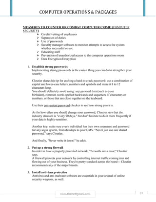 COMPUTER OPERATIONS & PACKAGES
85rmmakaha@gmail.com
MEASURES TO COUNTER OR COMBAT COMPUTER CRIME [COMPUTER
SECURITY]
 Careful vetting of employees
 Separation of duties
 Use of passwords
 Security manager software-to monitor attempts to access the system
whether successful or not.
 Educating staff
 Prevention of unauthorized access to the computer operations room
 Data Encryption/Decryption
1. Establish strong passwords
Implementing strong passwords is the easiest thing you can do to strengthen your
security.
Cloutier shares his tip for crafting a hard-to-crack password: use a combination of
capital and lower-case letters, numbers and symbols and make it 8 to 12
characters long.
You should definitely avoid using: any personal data (such as your
birthdate), common words spelled backwards and sequences of characters or
numbers, or those that are close together on the keyboard.
Use their convenient password checker to see how strong yours is.
As for how often you should change your password, Cloutier says that the
industry standard is "every 90 days," but don't hesitate to do it more frequently if
your data is highly-sensitive.
Another key: make sure every individual has their own username and password
for any login system, from desktops to your CMS. "Never just use one shared
password," says Cloutier.
And finally, "Never write it down!" he adds.
2. Put up a strong firewall
In order to have a properly protected network, "firewalls are a must," Cloutier
says.
A firewall protects your network by controlling internet traffic coming into and
flowing out of your business. They're pretty standard across the board -- Cloutier
recommends any of the major brands.
3. Install antivirus protection
Antivirus and anti-malware software are essentials in your arsenal of online
security weapons, as well.
 
