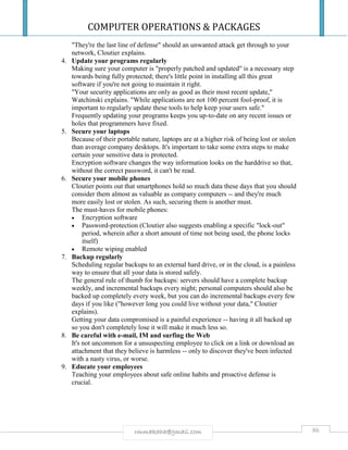 COMPUTER OPERATIONS & PACKAGES
86rmmakaha@gmail.com
"They're the last line of defense" should an unwanted attack get through to your
network, Cloutier explains.
4. Update your programs regularly
Making sure your computer is "properly patched and updated" is a necessary step
towards being fully protected; there's little point in installing all this great
software if you're not going to maintain it right.
"Your security applications are only as good as their most recent update,"
Watchinski explains. "While applications are not 100 percent fool-proof, it is
important to regularly update these tools to help keep your users safe."
Frequently updating your programs keeps you up-to-date on any recent issues or
holes that programmers have fixed.
5. Secure your laptops
Because of their portable nature, laptops are at a higher risk of being lost or stolen
than average company desktops. It's important to take some extra steps to make
certain your sensitive data is protected.
Encryption software changes the way information looks on the harddrive so that,
without the correct password, it can't be read.
6. Secure your mobile phones
Cloutier points out that smartphones hold so much data these days that you should
consider them almost as valuable as company computers -- and they're much
more easily lost or stolen. As such, securing them is another must.
The must-haves for mobile phones:
 Encryption software
 Password-protection (Cloutier also suggests enabling a specific "lock-out"
period, wherein after a short amount of time not being used, the phone locks
itself)
 Remote wiping enabled
7. Backup regularly
Scheduling regular backups to an external hard drive, or in the cloud, is a painless
way to ensure that all your data is stored safely.
The general rule of thumb for backups: servers should have a complete backup
weekly, and incremental backups every night; personal computers should also be
backed up completely every week, but you can do incremental backups every few
days if you like ("however long you could live without your data," Cloutier
explains).
Getting your data compromised is a painful experience -- having it all backed up
so you don't completely lose it will make it much less so.
8. Be careful with e-mail, IM and surfing the Web
It's not uncommon for a unsuspecting employee to click on a link or download an
attachment that they believe is harmless -- only to discover they've been infected
with a nasty virus, or worse.
9. Educate your employees
Teaching your employees about safe online habits and proactive defense is
crucial.
 